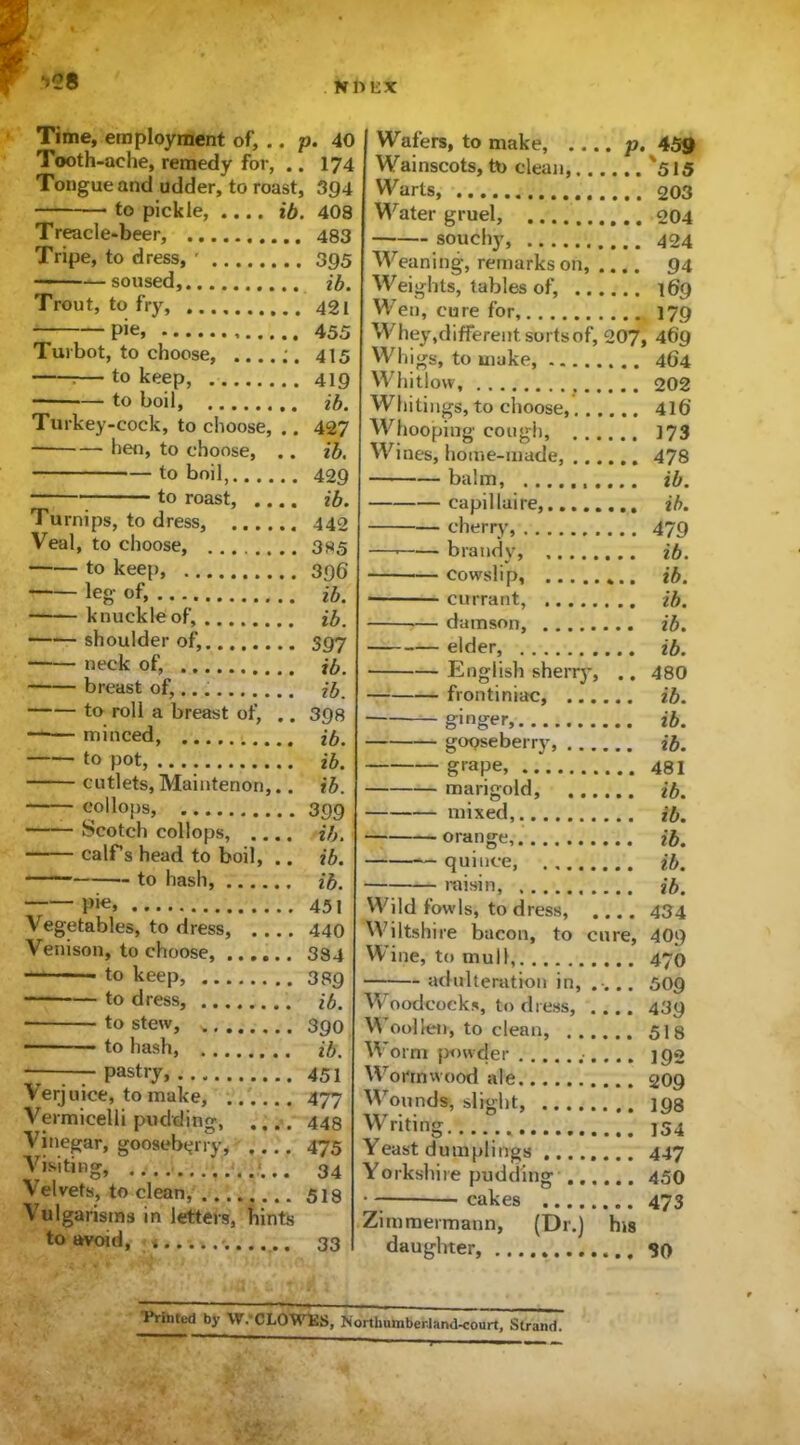 *>28 Time, employment of, .. p. 40 Tooth-ache, remedy for, .. 174 Tongue and udder, to roast, 394 to pickle, ib. 408 Treacle-beer, 483 Tripe, to dress, ' 395 soused, ib. Trout, to fry, 421 pie, 455 Turbot, to choose, ....;. 415 — to keep, 419 to boil, ib. Turkey-cock, to choose, .. 427 hen, to choose, .. ib. to boil, 409 to roast, .... ib. Turnips, to dress, ...... 442 Veal, to choose, 385 to keep, 396 leg- of, ib. knuckle of, ib. shoulder of, 397 neck of, ib. breast of, ib. to roll a breast of, .. 398 ——minced, .... ib. to pot, ib. cutlets, Maintenon,.. ib. collops, 399 Scotch collops, .... ib. calf s head to boil, .. ib. to hash, ib. P'e, 451 Vegetables, to dress, 440 Venison, to choose, 384 to keep, 389 to dress, ib. ■ to stew, 390 to hash ib. — pastry, 451 Verjuice, to make, 477 Vermicelli pudding, .... 448 Vinegar, gooseberry, 475 Visiting, 34 Velvets, to clean, 518 Vulgarisms in letters, hints to avoid, ; 33 Wafers, to make, p. 439 Wainscots, tt> clean, '515 Warts, 203 Water gruel, 204 —— souchy, 404 Weaning, remarks on, .... 94 Weights, tables of, 169 Wen, cure for 179 Whey,different sorts of, 207, 46’9 Wh igs, to make, 464 Whitlow, t 202 Whitings, to choose 416’ Whooping cough, . . 173 Wines, home-made, 478 balm, ib. capilluire, ib. cherry, 479 — brandy, ib. — cowslip, ib. • currant, ib. — damson, ib. elder, ib. English sherry, .. 480 frontiniac, ib. ginger, ib. gooseberry, ib. grape, 481 marigold, ib. mixed,. ib. orange, ib. quince, ib. 7 raisin, ib. Wild fowls, to dress, .... 434 Wiltshire bacon, to cure, 409 YVine, to mull 470 adulteration in, .... 509 W oodcocks, to dress, .... 439 YY oollen, to clean, 518 YY’orm powder 192 YYronnwood ale 209 Wounds^ slight, 19s Writing 154 Yeast dumplings 447 Yorkshire pudding 450 cakes 473 Zimmermann, (Dr.) his daughter, 30 Printed by W.'CLOWES, Northumberland-court, Strand.