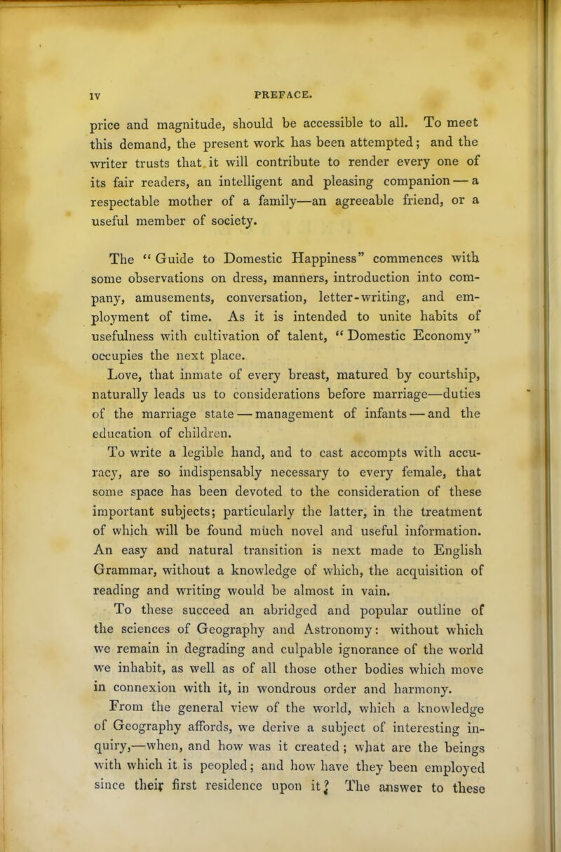 price and magnitude, should be accessible to all. To meet this demand, the present work has been attempted; and the writer trusts that.it will contribute to render every one of its fair readers, an intelligent and pleasing companion — a respectable mother of a family—an agreeable friend, or a useful member of society. The “ Guide to Domestic Happiness” commences with some observations on dress, manners, introduction into com- pany, amusements, conversation, letter-writing, and em- ployment of time. As it is intended to unite habits of usefulness with cultivation of talent, “Domestic Economy” occupies the next place. Love, that inmate of every breast, matured by courtship, naturally leads us to considerations before marriage—duties of the marriage state — management of infants — and the education of children. To write a legible hand, and to cast accompts with accu- racy, are so indispensably necessary to every female, that some space has been devoted to the consideration of these important subjects; particularly the latter, in the treatment of which will be found much novel and useful information. An easy and natural transition is next made to English Grammar, without a knowledge of which, the acquisition of reading and writing would be almost in vain. To these succeed an abridged and popular outline of the sciences of Geography and Astronomy: without which we remain in degrading and culpable ignorance of the world we inhabit, as well as of all those other bodies which move in connexion with it, in wondrous order and harmony. From the general view of the world, which a knowledge of Geography affords, we derive a subject of interesting in- quiry,—when, and how was it created ; what are the beings with which it is peopled; and how have they been employed since their first residence upon it? The answer to these