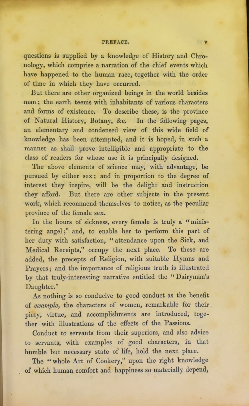 questions is supplied by a knowledge of History and Chro- nology, which comprise a narration of the chief events which have happened to the human race, together with the order of time in which they have occurred. But there are other organized beings in the world besides man; the earth teems with inhabitants of various characters and forms of existence. To describe these, is the province of Natural History, Botany, &c. In the following pages, an elementary and condensed view of this wide field of knowledge has been attempted, and it is hoped, in such a manner as shall prove intelligible and appropriate to the class of readers for whose use it is principally designed. The above elements of science may, with advantage, be pursued by either sex; and in proportion to the degree of interest they inspire, will be the delight and instruction they afford. But there are other subjects in the present work, which recommend themselves to notice, as the peculiar province of the female sex. In the hours of sickness, every female is truly a “minis- tering angel;” and, to enable her to perform this part of her duty with satisfaction, “ attendance upon the Sick, and Medical Receipts,” occupy the next place. To these are added, the precepts of Religion, with suitable Hymns and Prayers; and the importance of religious truth is illustrated by that truly-interesting narrative entitled the “Dairyman’s Daughter.” As nothing is so conducive to good conduct as the benefit of example, the characters of women, remarkable for then- piety, virtue, and accomplishments are introduced, toge- ther with illustrations of the effects of the Passions. Conduct to servants from their superiors, and also advice to servants, with examples of good characters, in that humble but necessary state of life, hold the next place. The “ whole Art of Cookery,” upon the right knowledge of which human comfort and happiness so materially depend,