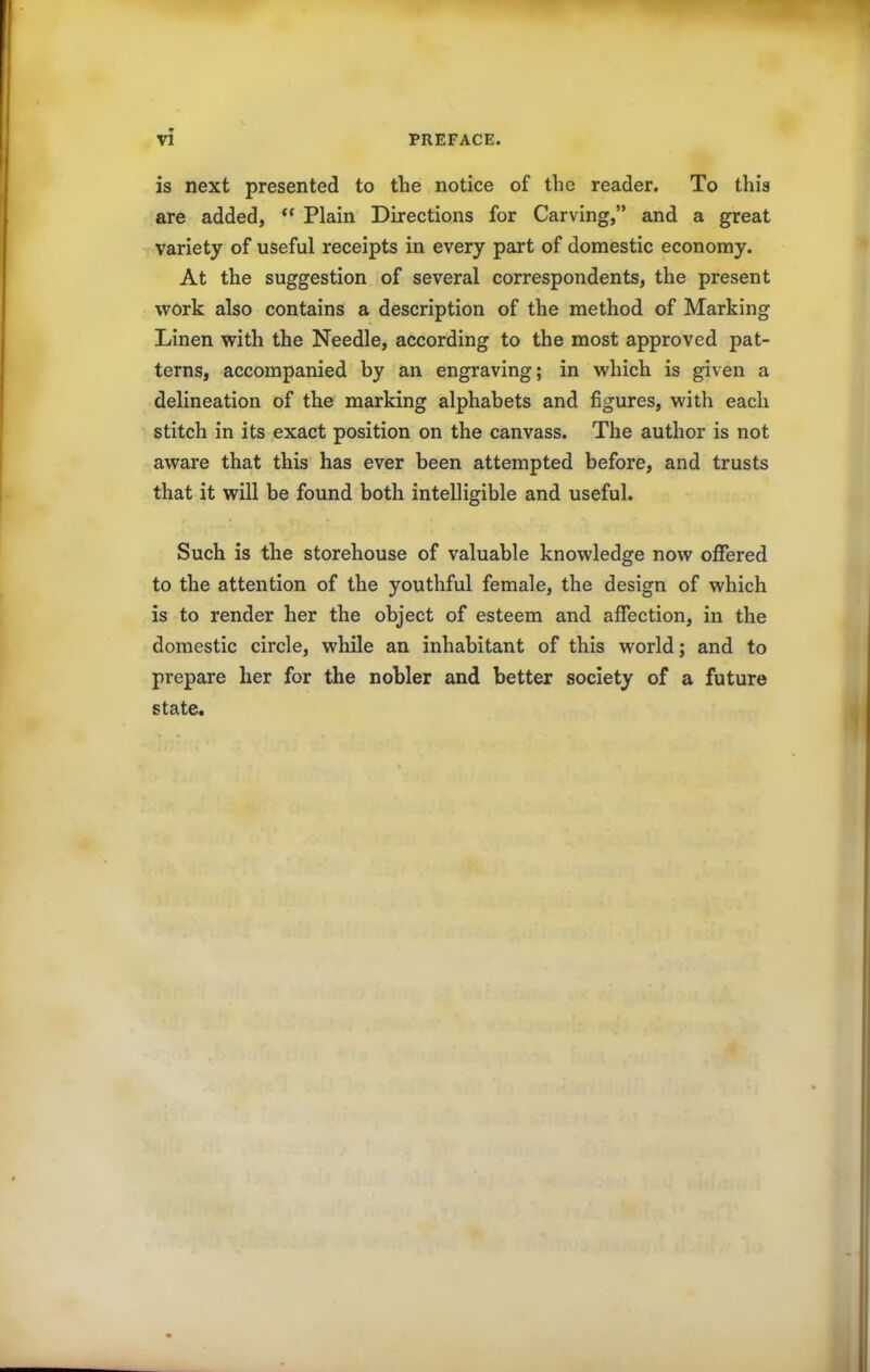 is next presented to the notice of the reader. To this are added, “ Plain Directions for Carving,” and a great variety of useful receipts in every part of domestic economy. At the suggestion of several correspondents, the present work also contains a description of the method of Marking Linen with the Needle, according to the most approved pat- terns, accompanied by an engraving; in which is given a delineation of the marking alphabets and figures, with each stitch in its exact position on the canvass. The author is not aware that this has ever been attempted before, and trusts that it will be found both intelligible and useful. Such is the storehouse of valuable knowledge now offered to the attention of the youthful female, the design of which is to render her the object of esteem and affection, in the domestic circle, while an inhabitant of this world; and to prepare her for the nobler and better society of a future state.