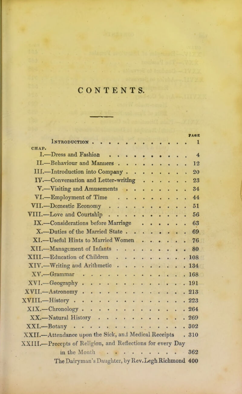 CONTENTS. PAGE Introduction 1 CHAP. I.—Dress and Fashion • . . . 4 II.—Behaviour and Manners 12 III.—Introduction into Company ,20 iy.—Conversation and Letter-writing 23 V.—Visiting and Amusements 34 VI.—Employment of Time 44 VII.—Domestic Economy 51 VIII.—Love and Courtship 56 IX.—Considerations before Marriage 63 X.—Duties of the Married State 69 XI.—Useful Hints to Married Women 76 XII.—Management of Infants 80 XIII. —Education of Children 108 XIV. —Writing and Arithmetic 134 XV.—Grammar 168 XVI.—Geography 191 XVII.—Astronomy 213 XVIII.—History 223 XIX.—Chronology 264 XX.—Natural History 269 XXI.—Botany 302 XXII.—Attendance upon the Sick, and Medical Receipts . 310 XXIII.—Precepts of Religion, and Reflections for every Day in the Month 362 The Dairyman’s Daughter, by Rev.Legh Richmond 400