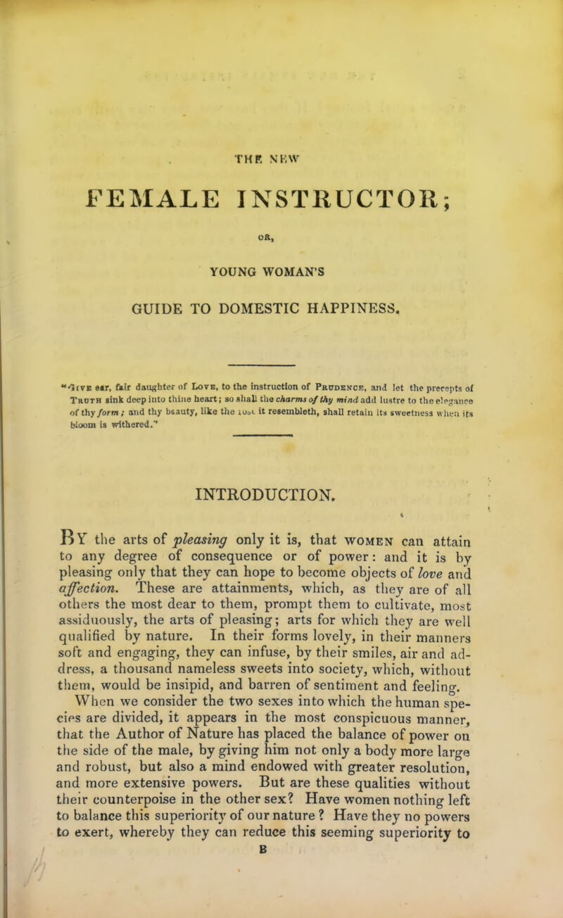 THP. NKW FEMALE INSTRUCTOR; oft, YOUNG WOMAN’S GUIDE TO DOMESTIC HAPPINESS. “'Jive e»r, fair daughter of Love, to the instruction of Prudence, and let the precepts of Troth sink deep into thine heart; so shall the charms of thy mind add lustre to the elegance of thy form; and thy beauty, like the iooc it resembleth, shall retain its sweetness when its bloom is withered.'’ INTRODUCTION. By the arts of pleasing only it is, that women can attain to any degree of consequence or of power: and it is by pleasing only that they can hope to become objects of love and affection. These are attainments, which, as they are of all others the most dear to them, prompt them to cultivate, most assiduously, the arts of pleasing; arts for which they are well qualified by nature. In their forms lovely, in their manners soft and engaging, they can infuse, by their smiles, air and ad- dress, a thousand nameless sweets into society, which, without them, would be insipid, and barren of sentiment and feeling. When we consider the two sexes into which the human spe- cies are divided, it appears in the most conspicuous manner, that the Author of Nature has placed the balance of power on the side of the male, by giving him not only a body more large and robust, but also a mind endowed with greater resolution, and more extensive powers. But are these qualities without their counterpoise in the other sex? Have women nothing left to balance this superiority of our nature ? Have they no powers to exert, whereby they can reduce this seeming superiority to