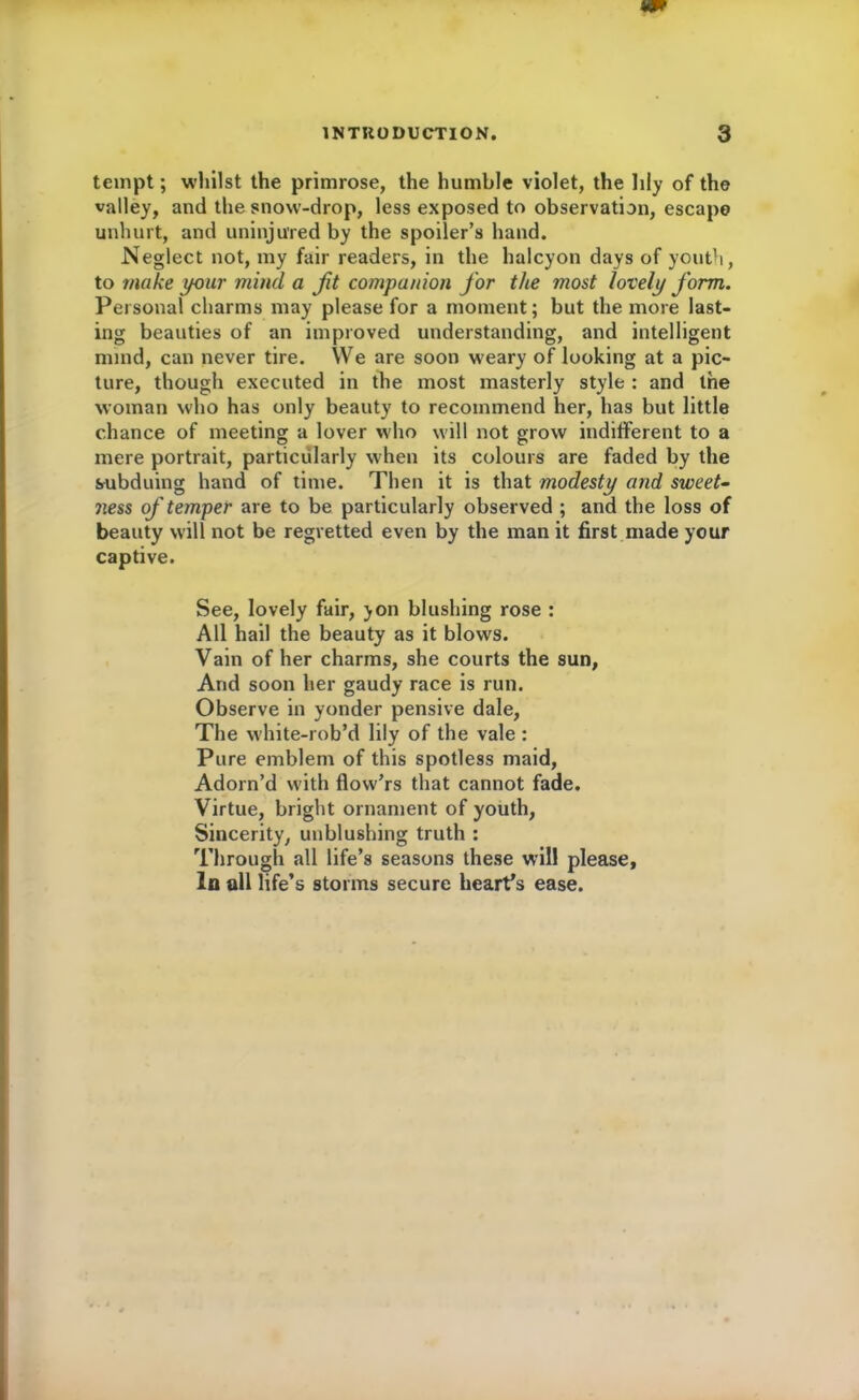 tempt; whilst the primrose, the humble violet, the lily of the valley, and the snow-drop, less exposed to observation, escape unhurt, and uninjured by the spoiler’s hand. Neglect not, my fair readers, in the halcyon days of youth, to make your mind a fit companion for the most lovely form. Personal charms may please for a moment; but the more last- ing beauties of an improved understanding, and intelligent mind, can never tire. We are soon weary of looking at a pic- ture, though executed in the most masterly style : and the woman who has only beauty to recommend her, has but little chance of meeting a lover who will not grow indifferent to a mere portrait, particularly when its colours are faded by the subduing hand of time. Then it is that modesty and sweet- ness of temper are to be particularly observed ; and the loss of beauty will not be regretted even by the man it first made your captive. See, lovely fair, yon blushing rose : All hail the beauty as it blows. Vain of her charms, she courts the sun. And soon her gaudy race is run. Observe in yonder pensive dale, The white-rob’d lily of the vale : Pure emblem of this spotless maid, Adorn’d with flovv’rs that cannot fade. Virtue, bright ornament of youth, Sincerity, unblushing truth : Through all life’s seasons these will please. In all life’s storms secure heart’s ease.