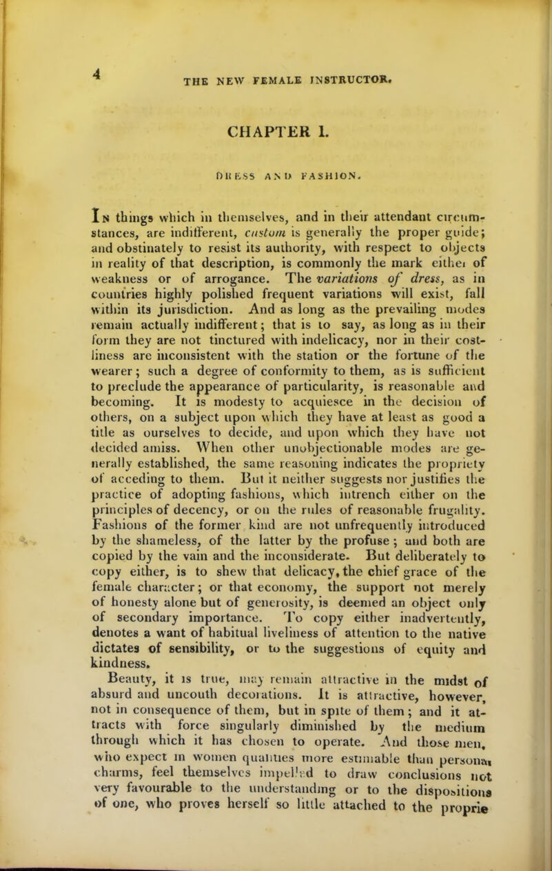 THE NEW FEMALE INSTRUCTOR. CHAPTER 1. DM ESS AND FASHION. In things which in themselves, and in their attendant circum- stances, are indifferent, custom is generally the proper guide; and obstinately to resist its authority, with respect to objects in reality of that description, is commonly the mark eithei of weakness or of arrogance. The variations of dress, as in countries highly polished frequent variations will exist, fall within its jurisdiction. And as long as the prevailing modes remain actually indifferent; that is to say, as long as in their form they are not tinctured with indelicacy, nor in their cost- liness are inconsistent with the station or the fortune of the wearer; such a degree of conformity to them, as is sufficient to preclude the appearance of particularity, is reasonable and becoming. It is modesty to acquiesce in the decision of others, on a subject upon which they have at least as good a title as ourselves to decide, and upon which they have not decided amiss. When other unobjectionable modes are ge- nerally established, the same reasoning indicates the propriety of acceding to them. But it neither suggests nor justifies the practice of adopting fashions, which intrench either on the principles of decency, or on the rules of reasonable frugality. Fashions of the former kind are not unfrequently introduced by the shameless, of the latter by the profuse ; and both are copied by the vain and the inconsiderate. But deliberately to copy either, is to shew that delicacy, the chief grace of the female character; or that economy, the support not merely of honesty alone but of generosity, is deemed an object only of secondary importance. To copy either inadvertently, denotes a want of habitual liveliness of attention to the native dictates of sensibility, or to the suggestions of equity and kindness. Beauty, it is true, may remain attractive in the midst of absurd and uncouth decorations. It is attractive, however, not in consequence of them, but in spite of them ; and it at- tracts with force singularly diminished by the medium through which it has chosen to operate. And those men, who expect m women qualities more estimable than personal charms, feel themselves impelled to draw conclusions not very favourable to the understanding or to the dispositions of one, who proves herself so little attached to the proprie