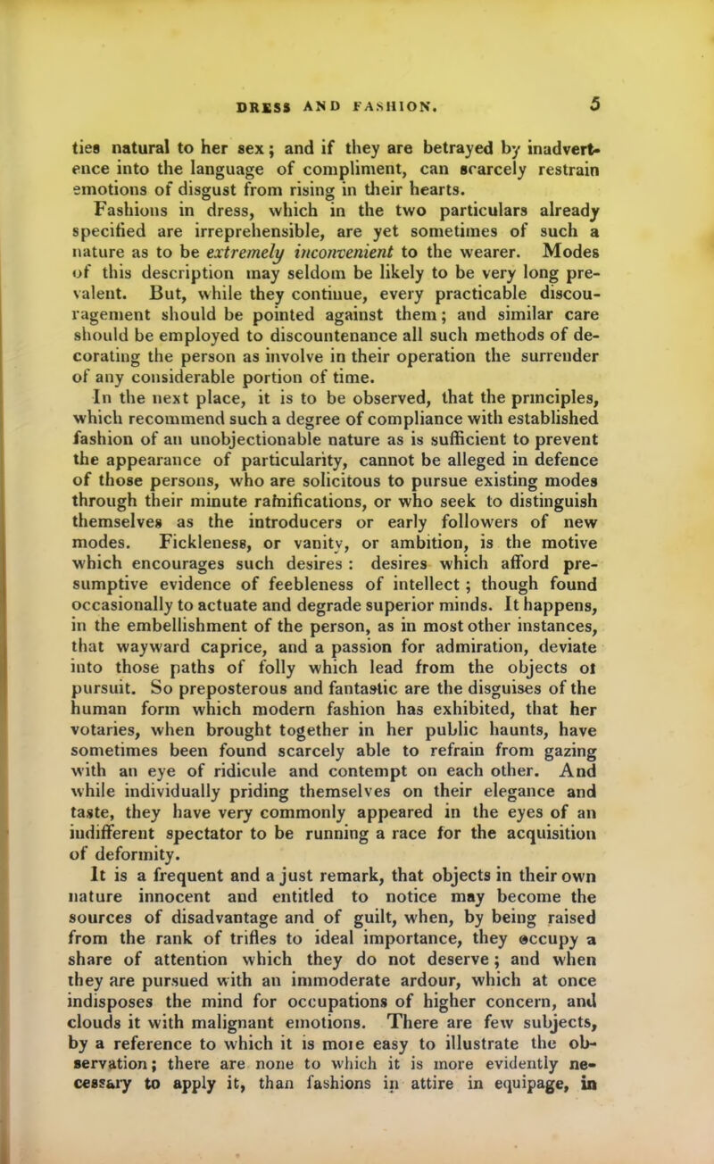 ties natural to her sex; and if they are betrayed by inadvert- ence into the language of compliment, can scarcely restrain emotions of disgust from rising in their hearts. Fashions in dress, which in the two particulars already specified are irreprehensible, are yet sometimes of such a nature as to be extremely inconvenient to the wearer. Modes of this description may seldom be likely to be very long pre- valent. But, while they contiuue, every practicable discou- ragement should be pointed against them; and similar care should be employed to discountenance all such methods of de- corating the person as involve in their operation the surrender of any considerable portion of time. In the next place, it is to be observed, that the principles, which recommend such a degree of compliance with established fashion of an unobjectionable nature as is sufficient to prevent the appearance of particularity, cannot be alleged in defence of those persons, who are solicitous to pursue existing modes through their minute ratifications, or who seek to distinguish themselves as the introducers or early followers of new modes. Fickleness, or vanity, or ambition, is the motive which encourages such desires : desires which afford pre- sumptive evidence of feebleness of intellect; though found occasionally to actuate and degrade superior minds. It happens, in the embellishment of the person, as in most other instances, that wayward caprice, and a passion for admiration, deviate into those paths of folly which lead from the objects ol pursuit. So preposterous and fantastic are the disguises of the human form which modern fashion has exhibited, that her votaries, when brought together in her public haunts, have sometimes been found scarcely able to refrain from gazing with an eye of ridicule and contempt on each other. And while individually priding themselves on their elegance and taste, they have very commonly appeared in the eyes of an indifferent spectator to be running a race for the acquisition of deformity. It is a frequent and a just remark, that objects in their own nature innocent and entitled to notice may become the sources of disadvantage and of guilt, when, by being raised from the rank of trifles to ideal importance, they occupy a share of attention which they do not deserve; and when they are pursued with an immoderate ardour, which at once indisposes the mind for occupations of higher concern, and clouds it with malignant emotions. There are few subjects, by a reference to which it is moie easy to illustrate the ob- servation; there are none to which it is more evidently ne- cessary to apply it, than fashions in attire in equipage, in