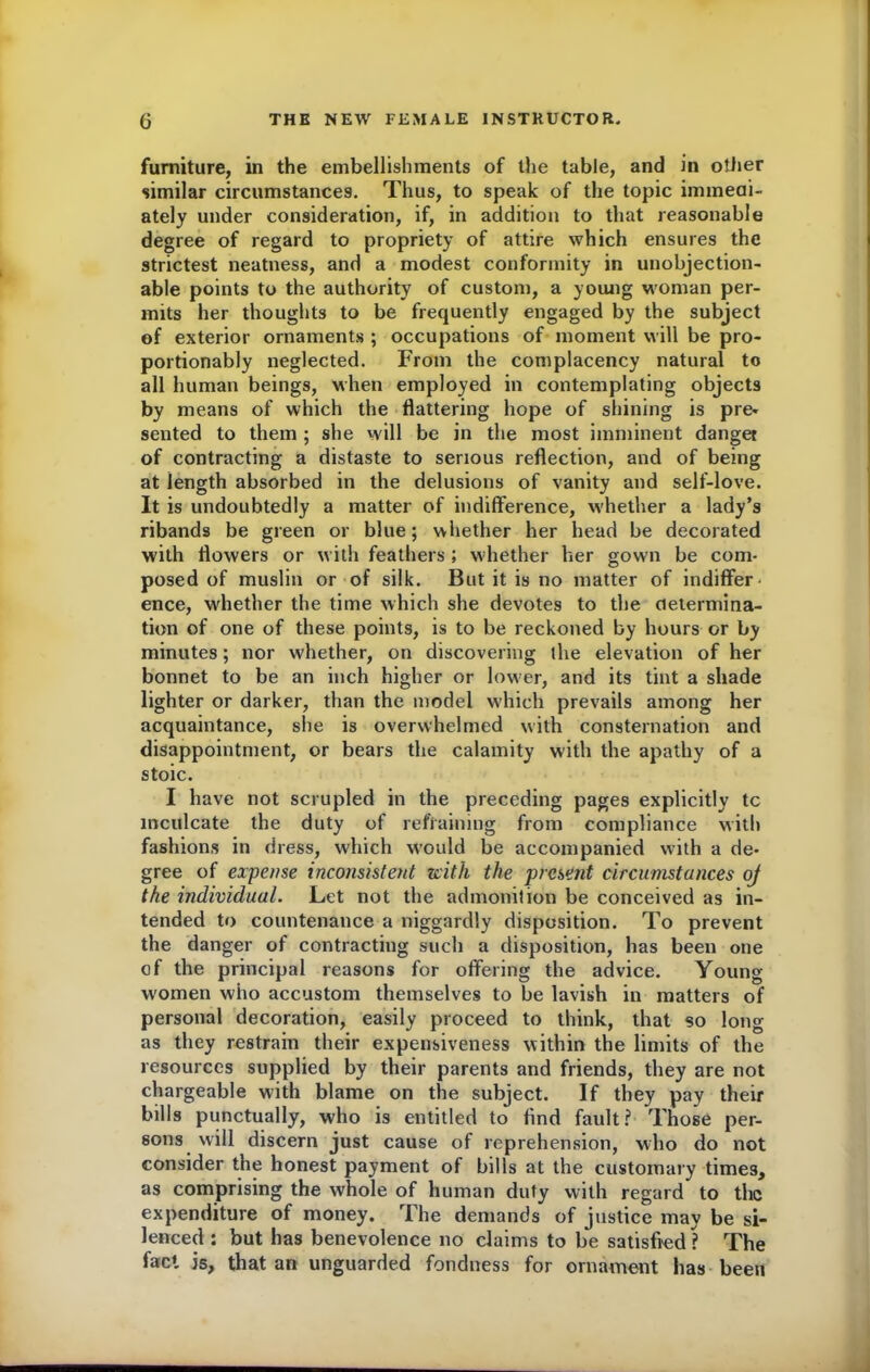 furniture, in the embellishments of the table, and in other similar circumstances. Thus, to speak of the topic immedi- ately under consideration, if, in addition to that reasonable degree of regard to propriety of attire which ensures the strictest neatness, and a modest conformity in unobjection- able points to the authority of custom, a young woman per- mits her thoughts to be frequently engaged by the subject of exterior ornaments ; occupations of moment will be pro- portionably neglected. From the complacency natural to all human beings, when employed in contemplating objects by means of which the flattering hope of shining is pre- sented to them ; she will be in the most imminent danger of contracting a distaste to serious reflection, and of being at length absorbed in the delusions of vanity and self-love. It is undoubtedly a matter of indifference, whether a lady’s ribands be green or blue; whether her head be decorated with flowers or with feathers ; whether her gown be com- posed of muslin or of silk. But it is no matter of indiffer- ence, whether the time which she devotes to the determina- tion of one of these points, is to be reckoned by hours or by minutes; nor whether, on discovering the elevation of her bonnet to be an inch higher or low'er, and its tint a shade lighter or darker, than the model which prevails among her acquaintance, she is overwhelmed with consternation and disappointment, or bears the calamity with the apathy of a stoic. I have not scrupled in the preceding pages explicitly tc inculcate the duty of refraining from compliance with fashions in dress, which would be accompanied with a de- gree of expense inconsistent with the present circumstances oj the individual. Let not the admonition be conceived as in- tended to countenance a niggardly disposition. To prevent the danger of contracting such a disposition, has been one of the principal reasons for offering the advice. Young women who accustom themselves to be lavish in matters of personal decoration, easily proceed to think, that so long as they restrain their expensiveness within the limits of the resources supplied by their parents and friends, they are not chargeable with blame on the subject. If they pay their bills punctually, who is entitled to find fault? Those per- sons will discern just cause of reprehension, who do not consider the honest payment of bills at the customary times, as comprising the whole of human duty with regard to the expenditure of money. The demands of justice may be si- lenced : but has benevolence no claims to be satisfied ? The fact is, that an unguarded fondness for ornament has been