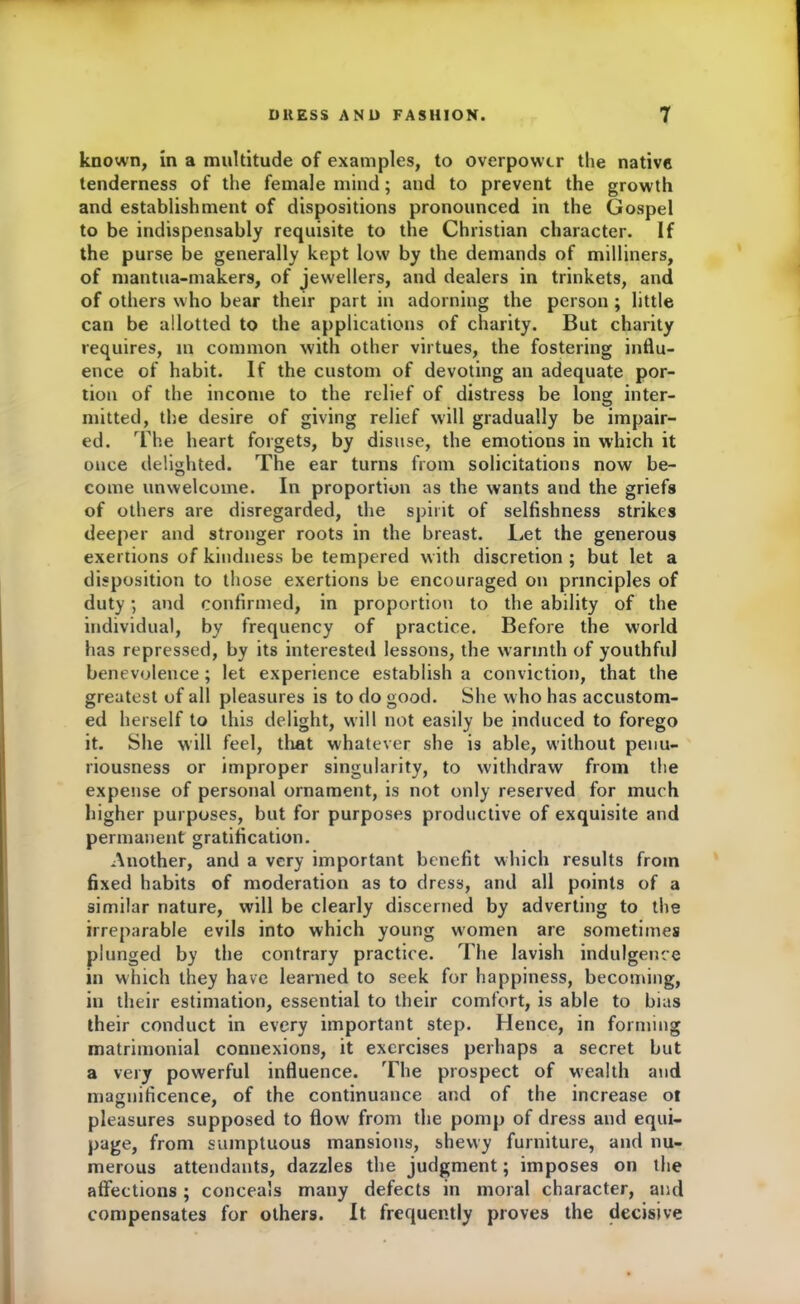 known, in a multitude of examples, to overpower the native tenderness of the female mind; aud to prevent the growth and establishment of dispositions pronounced in the Gospel to be indispensably requisite to the Christian character. If the purse be generally kept low by the demands of milliners, of mantua-makers, of jewellers, and dealers in trinkets, and of others who bear their part in adorning the person ; little can be allotted to the applications of charity. But charity requires, in common with other virtues, the fostering influ- ence of habit. If the custom of devoting an adequate por- tion of the income to the relief of distress be long inter- mitted, the desire of giving relief will gradually be impair- ed. The heart forgets, by disuse, the emotions in which it once delighted. The ear turns from solicitations now be- come unwelcome. In proportion as the wants and the griefs of others are disregarded, the spirit of selfishness strikes deeper and stronger roots in the breast. Let the generous exertions of kindness be tempered with discretion ; but let a disposition to those exertions be encouraged on principles of duty; and confirmed, in proportion to the ability of the individual, by frequency of practice. Before the world has repressed, by its interested lessons, the warmth of youthful benevolence; let experience establish a conviction, that the greatest of all pleasures is to do good. She w ho has accustom- ed herself to this delight, will not easily be induced to forego it. She will feel, that whatever she is able, without penu- riousness or improper singularity, to withdraw from the expense of personal ornament, is not only reserved for much higher purposes, but for purposes productive of exquisite and permanent gratification. Another, and a very important benefit which results from fixed habits of moderation as to dress, and all points of a similar nature, will be clearly discerned by adverting to the irreparable evils into which young women are sometimes plunged by the contrary practice. The lavish indulgence in which they have learned to seek for happiness, becoming, in their estimation, essential to their comfort, is able to bias their conduct in every important step. Hence, in forming matrimonial connexions, it exercises perhaps a secret but a very powerful influence. The prospect of wealth and magnificence, of the continuance and of the increase of pleasures supposed to flow from the pomp of dress and equi- page, from sumptuous mansions, shewy furniture, and nu- merous attendants, dazzles the judgment; imposes on the affections; conceals many defects in moral character, and compensates for others. It frequently proves the decisive