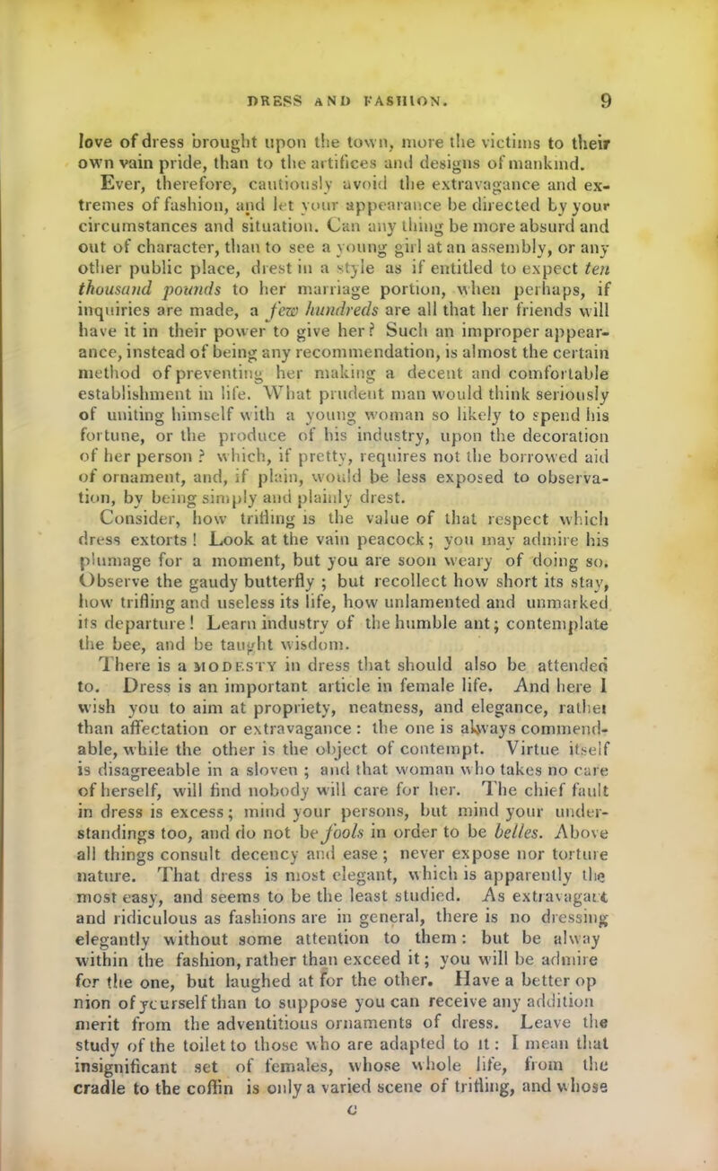 love of dress brought upon the town, more the victims to their own vain pride, than to the artifices and designs of mankind. Ever, therefore, cautiously avoid the extravagance and ex- tremes of fashion, and let your appearance be directed by your circumstances and situation. Can any thing be more absurd and out of character, than to see a young girl at an assembly, or any other public place, drest in a style as if entitled to expect ten thousand pounds to her marriage portion, when perhaps, if inquiries are made, a few hundreds are all that her friends will have it in their power to give her? Such an improper appear- ance, instead of being any recommendation, is almost the certain method of preventing her making a decent and comfortable establishment in life. What prudent man would think seriously of uniting himself with a young woman so likely to spend his fortune, or the produce of his industry, upon the decoration of her person ? which, if pretty, requires not the borrowed aid of ornament, and, if plain, would be less exposed to observa- tion, by being simply and plainly drest. Consider, how trilling is the value of that respect which dress extorts ! Look at the vain peacock; you may admire his plumage for a moment, but you are soon weary of doing so. Observe the gaudy butterfly ; but recollect how short its stay, how trifling and useless its life, how unlamented and unmarked its departure! Learn industry of the humble ant; contemplate the bee, and be taught wisdom. There is a modf.sty in dress that should also be attended to. Dress is an important article in female life. And here 1 wish you to aim at propriety, neatness, and elegance, rathei than affectation or extravagance : the one is always commend- able, while the other is the object of contempt. Virtue itself is disagreeable in a sloven ; and that woman who takes no care of herself, will And nobody will care for her. The chief fault in dress is excess; mind your persons, but mind your under- standings too, and do not be fools in order to be belles. Above all things consult decency and ease; never expose nor torture nature. That dress is most elegant, which is apparently the most easy, and seems to be the least studied. As extravagant and ridiculous as fashions are in general, there is no dressing elegantly without some attention to them: but be alway within the fashion, rather than exceed it; you will be admire for the one, but laughed at for the other. Have a better op nion of yourself than to suppose you can receive any addition merit from the adventitious ornaments of dress. Leave the study of the toilet to those w ho are adapted to it: I mean that insignificant set of females, whose whole life, from the cradle to the coffin is only a varied scene of trifling, and whose c