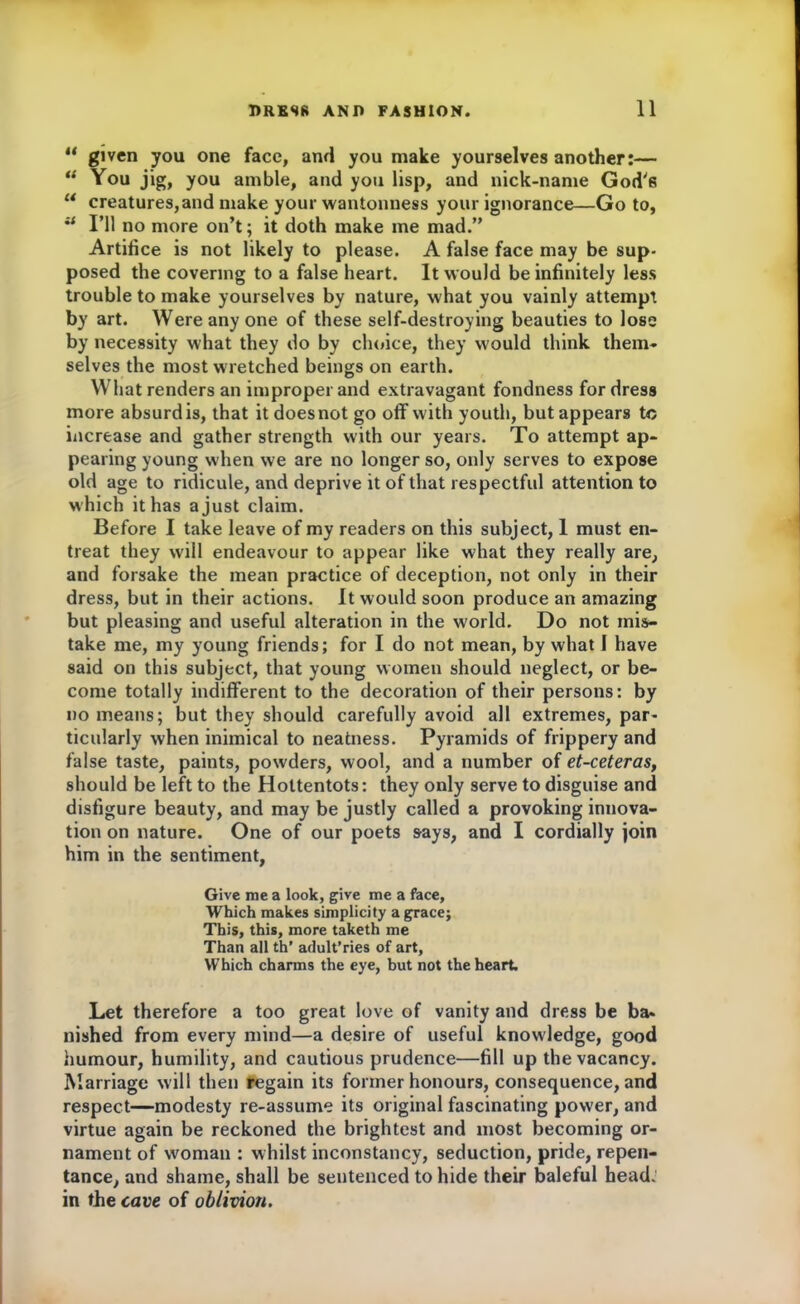 u given you one face, ami you make yourselves another:— “ You jig, you amble, and you lisp, and nick-name God's “ creatures,and make your wantonness your ignorance—Go to, u I’ll no more on’t; it doth make me mad.” Artifice is not likely to please. A false face may be sup- posed the covering to a false heart. It would be infinitely less trouble to make yourselves by nature, what you vainly attempt by art. Were any one of these self-destroying beauties to lose by necessity what they do by choice, they would think them- selves the most wretched beings on earth. What renders an improper and extravagant fondness for dress more absurd is, that it does not go off with youth, but appears to increase and gather strength with our years. To attempt ap- pearing young when we are no longer so, only serves to expose old age to ridicule, and deprive it of that respectful attention to which it has a just claim. Before I take leave of my readers on this subject, 1 must en- treat they will endeavour to appear like what they really are, and forsake the mean practice of deception, not only in their dress, but in their actions. It would soon produce an amazing but pleasing and useful alteration in the world. Do not mis- take me, my young friends; for I do not mean, by what I have said on this subject, that young women should neglect, or be- come totally indifferent to the decoration of their persons: by no means; but they should carefully avoid all extremes, par- ticularly when inimical to neatness. Pyramids of frippery and false taste, paints, powders, wool, and a number of et-ceteras, should be left to the Hottentots: they only serve to disguise and disfigure beauty, and may be justly called a provoking innova- tion on nature. One of our poets says, and I cordially join him in the sentiment, Give me a look, give me a face. Which makes simplicity a grace; This, this, more taketh me Than all th’ arlult’ries of art. Which charms the eye, but not the heart. Let therefore a too great love of vanity and dress be ba- nished from every mind—a desire of useful knowledge, good humour, humility, and cautious prudence—fill up the vacancy. Marriage will then regain its former honours, consequence, and respect—modesty re-assume its original fascinating power, and virtue again be reckoned the brightest and most becoming or- nament of woman : whilst inconstancy, seduction, pride, repen- tance, and shame, shall be sentenced to hide their baleful head, in the cave of oblivion.