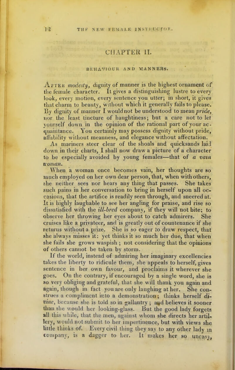 CHAPTER IT. BEHAVIOUR AND MANNERS. After modesty, dignity of manner is the highest ornament of the female character. It gives a distinguishing lustre to every look, every motion, every sentence you utter; in short, it gives that charm to beauty, without which it generally fails to please. By dignity of manner I would not be understood to mean pride, nor the least tincture of haughtiness; but a care not to let yourself down in the opinion of the rational part of your ac- quaintanee. You certainly may possess dignity without pride, affability without meanness, and elegance without affectation. As mariners steer clear of the shoals and quicksands laid down in their charts, I shall now draw a picture of a character to be especially avoided by young females—that of a vai/i woman. When a woman once becomes vain, her thoughts are so much employed on her own dear person, that, when with others, she neither sees nor hears any thing that passes. She takes such pains in her conversation to bring in herself upon all oc- casions, that the artifice is readily seen through, and sneered at. It is highly laughable to see her angling for praise, and rise so dissatisfied with the ill-bred company, if they will not bite; to observe her throwing her eyes about to catch admirers. She cruises like a privateer, and is greatly out of countenance if she returns without a prize. She is so eager to draw respect, that she always misses it: yet thinks it so much her due, that when she fails she grows waspish ; not considering that the opinions of others cannot be taken by storm. If the world, instead of admiring her imaginary excellencies takes the liberty to ridicule them, she appeals to herself, gives sentence in her own favour, and proclaims it wherever she goes. On the contrary, if encouraged by a single word, she is so very obliging and grateful, that she will thank you again and again, though in fact you are only laughing at her. She con- strues a compliment into a demonstration; thinks herself di- vine, because she is told so in gallantry ; and believes it sooner than she would her looking-glass. But the good lady forgets all this while, that the men, against whom she directs her artil- lery, would not submit to her impertinence, but with views she little thinks of. Every civil thing they say to any other lady in company, is a dagger to her. It makes her so uneasy,