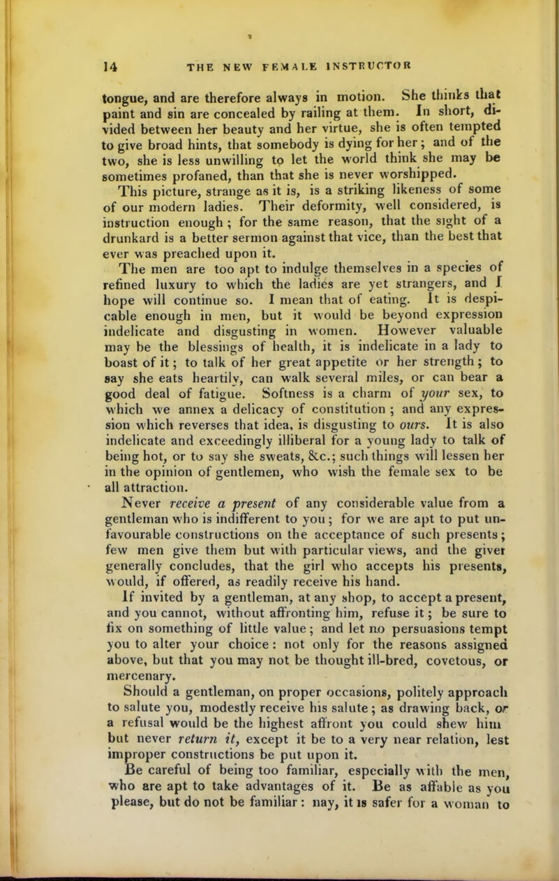 * tongue, and are therefore always in motion. She thinks that paint and sin are concealed by railing at them. In short, di- vided between her beauty and her virtue, she is often tempted to give broad hints, that somebody is dying for her; and of the two, she is less unwilling to let the world think she may be sometimes profaned, than that she is never worshipped. This picture, strange as it is, is a striking likeness of some of our modern ladies. Their deformity, well considered, is instruction enough ; for the same reason, that the sight of a drunkard is a better sermon against that vice, than the best that ever was preached upon it. The men are too apt to indulge themselves in a species of refined luxury to which the ladies are yet strangers, and I hope will continue so. I mean that of eating. It is despi- cable enough in men, but it would be beyond expression indelicate and disgusting in women. However valuable may be the blessings of health, it is indelicate in a lady to boast of it; to talk of her great appetite or her strength; to say she eats heartily, can w'alk several miles, or can bear a good deal of fatigue. Softness is a charm of your sex, to which we annex a delicacy of constitution ; and any expres- sion which reverses that idea, is disgusting to ours. It is also indelicate and exceedingly illiberal for a young lady to talk of being hot, or to say she sweats, &c.; such things will lessen her in the opinion of gentlemen, who wish the female sex to be all attraction. Never receive a present of any considerable value from a gentleman w'ho is indifferent to you ; for we are apt to put un- favourable constructions on the acceptance of such presents; few men give them but with particular views, and the giver generally concludes, that the girl who accepts his presents, would, if offered, as readily receive his hand. If invited by a gentleman, at any shop, to accept a present, and you cannot, without affronting him, refuse it; be sure to fix on something of little value; and let no persuasions tempt you to alter your choice : not only for the reasons assigned above, but that you may not be thought ill-bred, covetous, or mercenary. Should a gentleman, on proper occasions, politely approach to salute you, modestly receive lus salute; as drawing back, or a refusal would be the highest affront you could shew' him but never return it, except it be to a very near relation, lest improper constructions be put upon it. Be careful of being too familiar, especially with the men, who are apt to take advantages of it. Be as affable as you please, but do not be familiar: nay, it is safer for a woman to