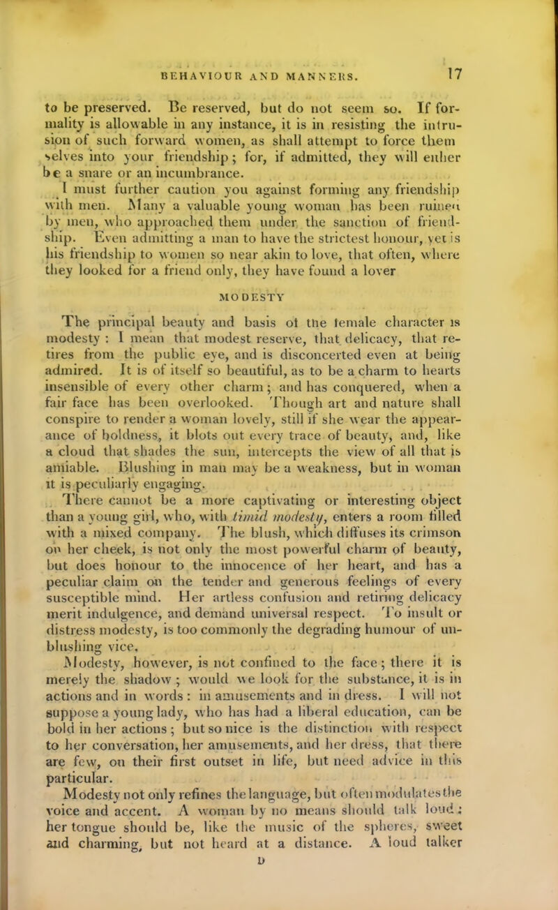 to be preserved. Be reserved, but do not seem so. If for- mality is allowable in any instance, it is in resisting the intru- sion of such forward women, as shall attempt to force them selves into your friendship; for, if admitted, they will either be a snare or an incumbrance. 1 must further caution you against forming any friendship with men. Many a valuable young woman has been ruinen by men, who approached them under the sanction of friend- ship. Even admitting a man to have the strictest honour, yet is his friendship to women so near akin to love, that often, where they looked for a friend only, they have found a lover MODESTY The principal beauty and basis ol the lemale character is modesty : 1 mean that modest reserve, that delicacy, that re- tires from the public eye, and is disconcerted even at being admired. It is of itself so beautiful, as to be a charm to hearts insensible of every other charm; and has conquered, w'hen a fair face has been overlooked. Though art and nature shall conspire to render a woman lovely, still if she w ear the appear- ance of boldness, it blots out every trace of beauty, and, like a cloud that shades the sun, intercepts the view of all that is amiable. Blushing in man may be a weakness, but in woman it is peculiarly engaging. There cannot be a more captivating or interesting object than a young girl, who, with timid modesty, enters a room filled with a mixed company. The blush, which diffuses its crimson on her cheek, is not only the most powerful charm of beauty, but does honour to the innocence of her heart, and has a peculiar claim on the tender and generous feelings of every susceptible mind. Her artless confusion and retiring delicacy merit indulgence, and demand universal respect. To insult or distress modesty, is too commonly the degrading humour of un- blushing vice. Modesty, however, is not confined to the face; there it is merely the shadow ; would we look for the substance, it is in actions and in words : in amusements and in dress. I will not suppose a young lady, w ho has had a liberal education, can be bold in her actions ; but so nice is the distinction w ith respect to her conversation, her amusements, and her dress, that there are few, on their first outset in life, but need advice in tins particular. Modesty not only refines the language, but often modulates the voice and accent. A woman by no means should talk loud; her tongue should be, like the music of the spheres, sweet and charmings but not heard at a distance. A loud talker n