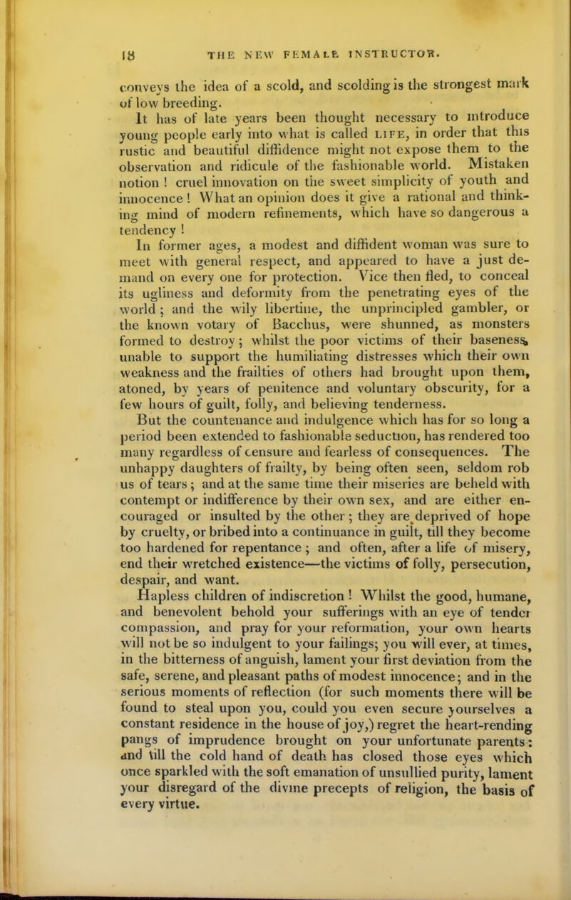 conveys the idea of a scold, and scolding is the strongest mark of low breeding. It has of late years been thought necessary to introduce young people early into what is called life, in order that this rustic and beautiful diffidence might not expose them to the observation and ridicule of the fashionable world. Mistaken notion ! cruel innovation on the sweet simplicity of youth and innocence! What an opinion does it give a rational and think- ing mind of modern refinements, which have so dangerous a tendency ! In former ages, a modest and diffident woman was sure to meet with general respect, and appeared to have a just de- mand on every one for protection. Vice then fled, to conceal its ugliness and deformity from the penetrating eyes of the world ; and the wily libertine, the unprincipled gambler, or the known votary of Bacchus, were shunned, as monsters formed to destroy; w hilst the poor victims of their baseness, unable to support the humiliating distresses which their own weakness and the frailties of others had brought upon them, atoned, by years of penitence and voluntary obscurity, tor a few hours of guilt, folly, and believing tenderness. But the countenance and indulgence which has for so long a period been extended to fashionable seduction, has rendered too many regardless of censure and fearless of consequences. The unhappy daughters of frailty, by being often seen, seldom rob us of tears ; and at the same time their miseries are beheld with contempt or indifference by their own sex, and are either en- couraged or insulted by the other; they are deprived of hope by cruelty, or bribed into a continuance in guilt, till they become too hardened for repentance ; and often, after a life of misery, end their w'retched existence—the victims of folly, persecution, despair, and want. Hapless children of indiscretion ! Whilst the good, humane, and benevolent behold your sufferings with an eye of tender compassion, and pray for your reformation, your own hearts will not be so indulgent to your failings; you will ever, at times, in the bitterness of anguish, lament your first deviation from the safe, serene, and pleasant paths of modest innocence; and in the serious moments of reflection (for such moments there will be found to steal upon you, could you even secure yourselves a constant residence in the house of joy,) regret the heart-rending pangs of imprudence brought on your unfortunate parents: and till the cold hand of death has closed those eyes which once sparkled with the soft emanation of unsullied purity, lament your disregard of the divine precepts of religion, the basis of every virtue.