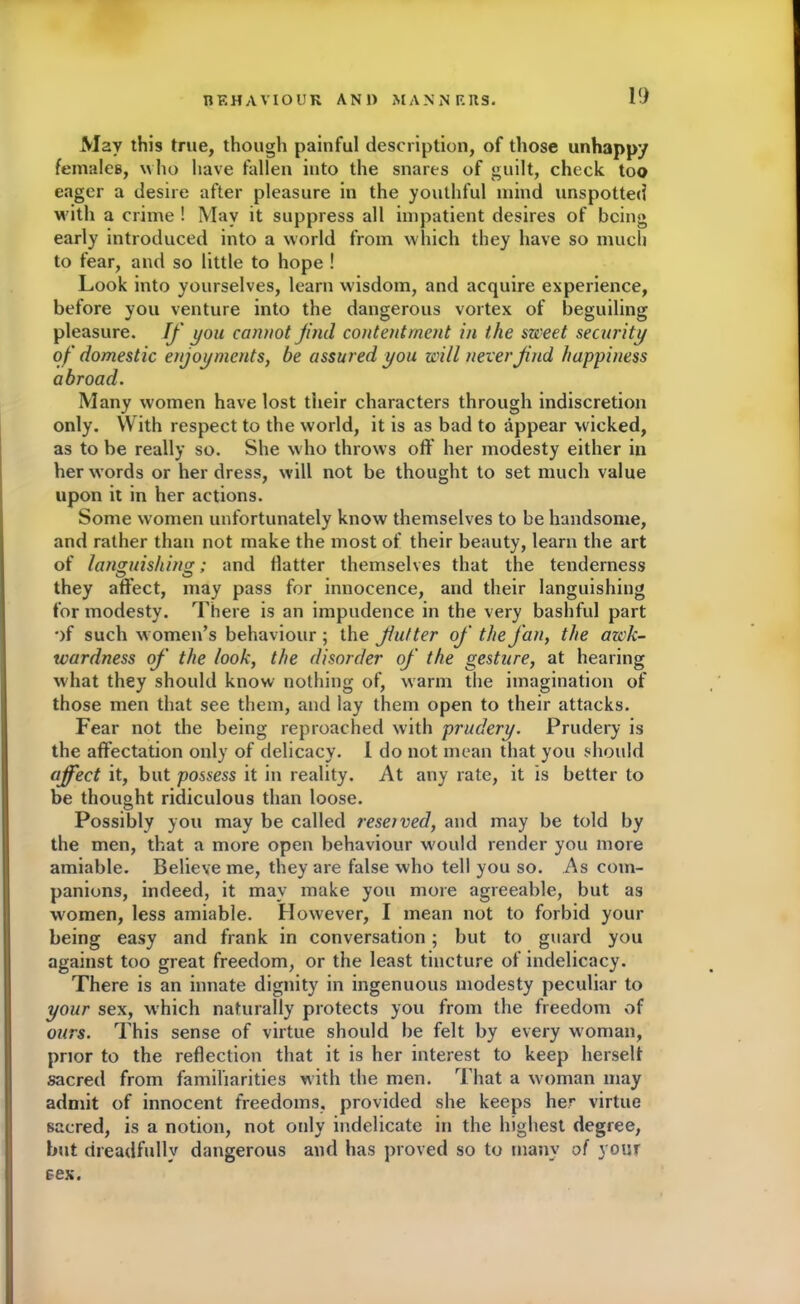 May this true, though painful description, of those unhappy females, w ho have fallen into the snares of guilt, check too eager a desire after pleasure in the youthful mind unspotted with a crime ! May it suppress all impatient desires of being early introduced into a world from which they have so much to fear, and so little to hope ! Look into yourselves, learn wisdom, and acquire experience, before you venture into the dangerous vortex of beguiling pleasure. If you cannot find contentment in the sweet security of domestic enjoyments, be assured you will never find happiness abroad. Many women have lost their characters through indiscretion only. With respect to the world, it is as bad to appear wicked, as to be really so. She who throws off her modesty either in her words or her dress, will not be thought to set much value upon it in her actions. Some women unfortunately know themselves to be handsome, and rather than not make the most of their beauty, learn the art of languishing; and flatter themselves that the tenderness they affect, may pass for innocence, and their languishing for modesty. There is an impudence in the very bashful part •)f such women’s behaviour ; the Jiutter of the fan, the awk- wardness of the look, the disorder of the gesture, at hearing what they should know nothing of, warm the imagination of those men that see them, and lay them open to their attacks. Fear not the being reproached with prudery. Prudery is the affectation only of delicacy. 1 do not mean that you should affect it, but possess it in reality. At any rate, it is better to be thought ridiculous than loose. Possibly you may be called reseived, and may be told by the men, that a more open behaviour would render you more amiable. Believe me, they are false who tell you so. As com- panions, indeed, it may make you more agreeable, but as women, less amiable. However, I mean not to forbid your being easy and frank in conversation; but to guard you against too great freedom, or the least tincture of indelicacy. There is an innate dignity in ingenuous modesty peculiar to your sex, which naturally protects you from the freedom of ours. This sense of virtue should be felt by every woman, prior to the reflection that it is her interest to keep herself sacred from familiarities with the men. That a woman may admit of innocent freedoms, provided she keeps her virtue sacred, is a notion, not only indelicate in the highest degree, but dreadfully dangerous and has proved so to many of your sex.