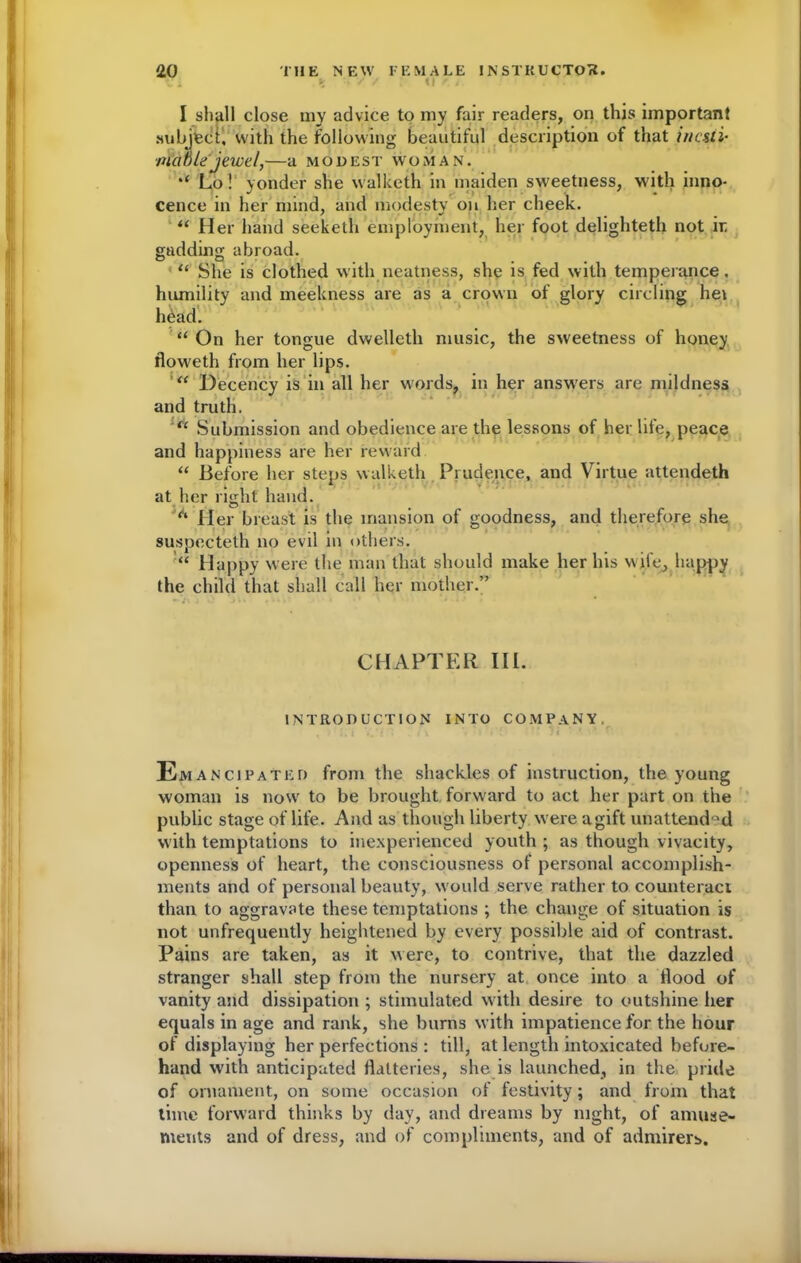 y / / U ■ . I shall close my advice to my fair readers, on this important subject, with the following beautiful description of that inesti- mable jewel,—a MODEST WOMAN. Lo! yonder she walketh in maiden sweetness, with inno- cence in her mind, and modesty on her cheek. “ Her hand seeketh employment, her foot delighteth not ir gadding abroad. D O . • . u She is clothed with neatness, she is fed with temperance, humility and meekness are as a crown of glory circling hei head. “ On her tongue dwelleth music, the sweetness of honey floweth from her lips. Decency is in all her words, in her answers are mildness and truth. “ Submission and obedience are the lessons of her life, peace and happiness are her reward “ Before her steps walketh Prudence, and Virtue attendeth at her right hand. ’A Her breast is the mansion of goodness, and therefore she suspecteth no evil in others. “ Happy were the man that should make her his wife, happy the child that shall call her mother.” CHAPTER III. INTRODUCTION INTO COMPANY. E mancifated from the shackles of instruction, the young woman is now to be brought forward to act her part on the public stage of life. And as though liberty w ere agift unattend°d with temptations to inexperienced youth ; as though vivacity, openness of heart, the consciousness of personal accomplish- ments and of personal beauty, w ould serve rather to counteract than to aggravate these temptations ; the change of situation is not unfrequently heightened by every possible aid of contrast. Pains are taken, as it were, to contrive, that the dazzled stranger shall step from the nursery at once into a Hood of vanity and dissipation ; stimulated with desire to outshine her equals in age and rank, she burns with impatience for the hour of displaying her perfections : till, at length intoxicated before- hand with anticipated flatteries, she is launched, in the pride of ornament, on some occasion of festivity; and from that time forward thinks by day, and dreams by night, of amuse- ments and of dress, and of compliments, and of admirers. ■