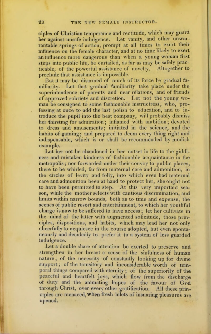 ciples of Christian temperance and rectitude, which may guard her against unsafe indulgence. Let vanity, and other unwar- rantable springs of action, prompt at all times to exert their influence on the female character, and at no time likely to exert an influence more dangerous than w hen a young woman first steps into public life, be curtailed, as far as may be safely prac- ticable, of the powerful assistance of novelty. Altogether to preclude that assistance is impossible. But it may be disarmed of much of its force by gradual fa- miliarity. Let that gradual familiarity take place under the superintendence of parents and near relations, and of friends of approved sobriety and discretion. Let not the young wo- man be consigned to some fashionable instructress, who, pro- fessing at once to add the last polish to education, and to in- troduce the pupil into the best company, will probably dismiss her thirsting for admiration ; inflamed with ambition; devoted to dress and amusements; initiated in the science, and the habits of gaming; and prepared to deem every thing right and indispensable, which is or shall be recommended by modish example. Let her not be abandoned in her outset in life to the giddi- ness and mistaken kindness of fashionable acquaintance in the metropolis; nor forwarded under their convoy to public places, there to be whirled, far from maternal care and admonition, in the circles of levity and folly, into which even had maternal care and admonition been at hand to protect her, she ought not to have been permitted to step. At this very important sea- son, wdiile the mother selects w ith cautious discrimination, and limits within narrow bounds, both as to time and expense, the scenes of public resort and entertainment, to which her youthful charge is now to be suffered to have access ; let her cultivate in the mind of the latter with augmented solicitude, those prin- ciples, dispositions, and habits, which may lead her not only cheerfully to acquiesce in the course adopted, but even sponta- neously and decidedly to prefer it to a system of less guarded indulgence. Let a double share of attention be exerted to preserve and strengthen in her breast a sense of the sinfulness of human nature; of the necessity of constantly looking up for divine support; of the transitory and inconsiderable worth of tem- poral things compared with eternity ; of the superiority of the peaceful and heartfelt joys, which flow from the discharge of duty and the animating hopes of the favour of God through Christ, over every other gratification. All these prin- ciples are menaced, when fresh inlets of insnaring pleasures are opened.