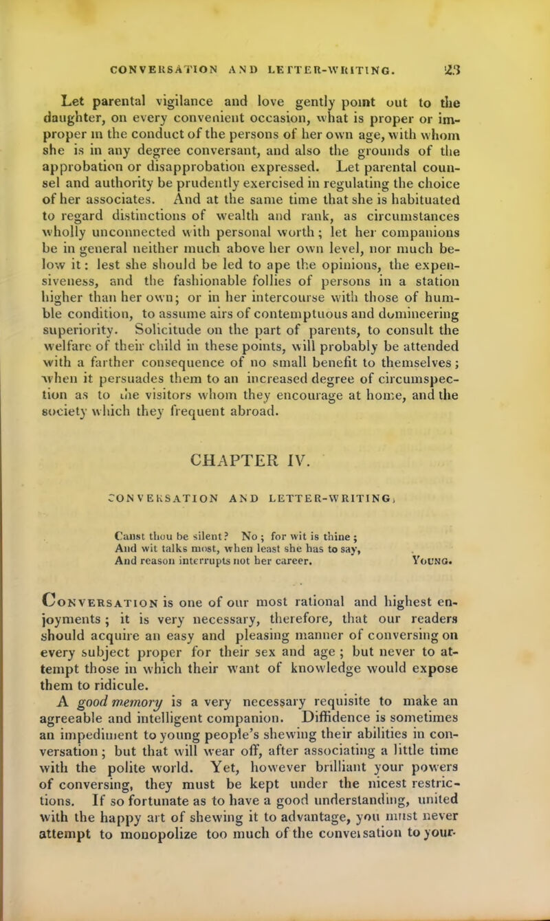 Let parental vigilance and love gently point out to the daughter, on every convenient occasion, what is proper or im- proper in the conduct of the persons of her own age, with whom she is in any degree conversant, and also the grounds of the approbation or disapprobation expressed. Let parental coun- sel and authority be prudently exercised in regulating the choice of her associates. And at the same time that she is habituated to regard distinctions of wealth and rank, as circumstances wholly unconnected with personal worth; let her companions be in general neither much above her own level, nor much be- low it: lest she should be led to ape the opinions, the expen- siveness, and the fashionable follies of persons in a station higher than her own; or in her intercourse with those of hum- ble condition, to assume airs of contemptuous and domineering superiority. Solicitude on the part of parents, to consult the welfare of their child in these points, will probably be attended with a farther consequence of no small benefit to themselves; when it persuades them to an increased degree of circumspec- tion as to die visitors whom they encourage at home, and the society which they frequent abroad. CHAPTER IV. CONVERSATION AND LETTER-WRITING, Canst thou be silent? No ; for wit is thine ; And wit talks most, when least she has to say, And reason interrupts not her career. Young. Conversation is one of our most rational and highest en- joyments ; it is very necessary, therefore, that our readers should acquire an easy and pleasing manner of conversing on every subject proper for their sex and age ; but never to at- tempt those in which their want of knowledge would expose them to ridicule. A good memory is a very necessary requisite to make an agreeable and intelligent companion. Diffidence is sometimes an impediment to young people’s shewing their abilities in con- versation ; but that will wear off, after associating a little time with the polite world. Yet, however brilliant your powers of conversing, they must be kept under the nicest restric- tions. If so fortunate as to have a good understanding, united with the happy art of shewing it to advantage, you must never attempt to monopolize too much of the conveisation to your-