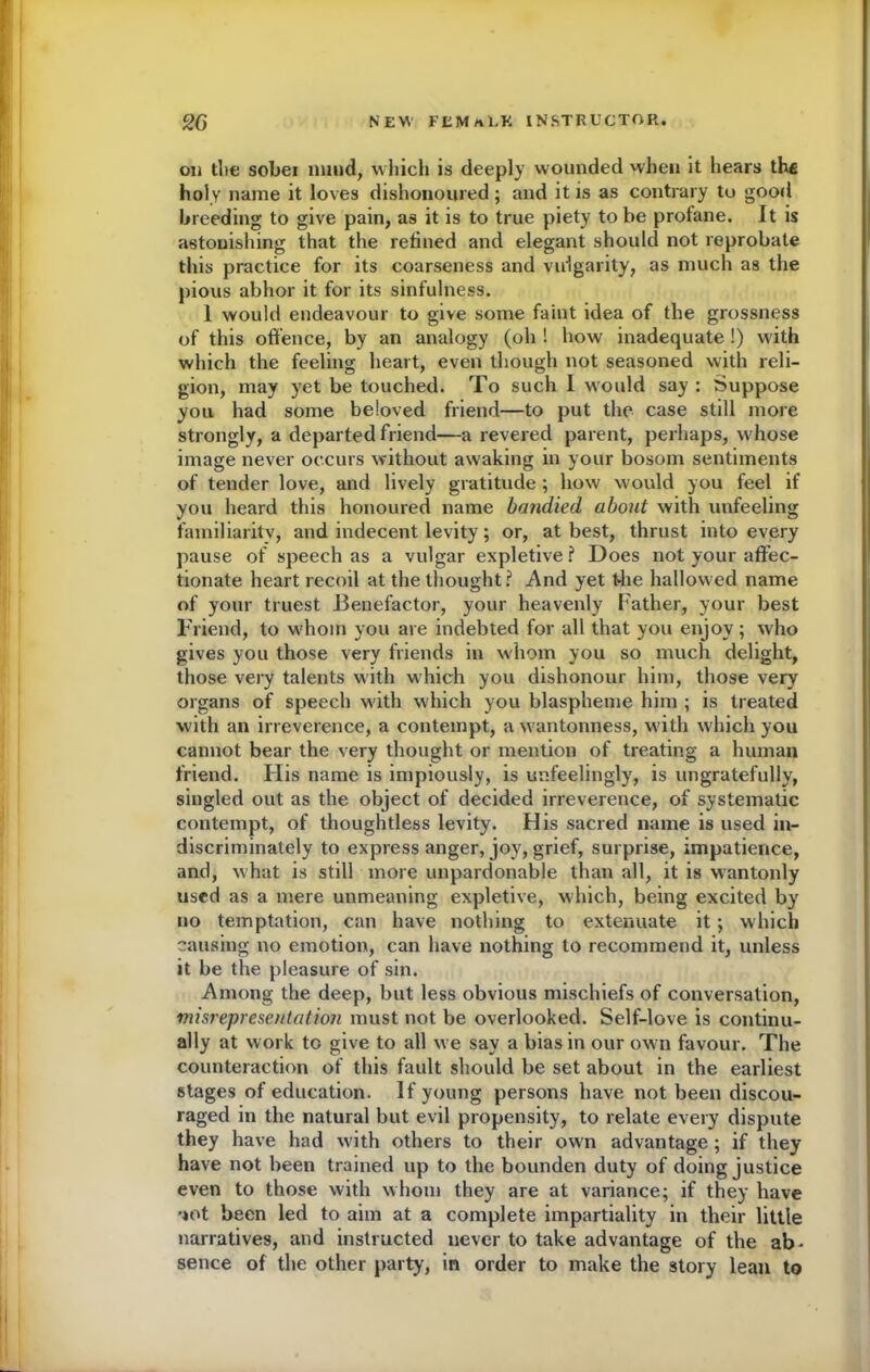 on die sobei mind, which is deeply wounded when it hears th« holy name it loves dishonoured; and it is as contrary to good breeding to give pain, as it is to true piety to be profane. It is astonishing that the retined and elegant should not reprobate this practice for its coarseness and vulgarity, as much as the pious abhor it for its sinfulness. 1 would endeavour to give some faint idea of the grossness of this offence, by an analogy (oh ! how inadequate !) with which the feeling heart, even though not seasoned with reli- gion, may yet be touched. To such I would say : Suppose you had some beloved friend—to put the case still more strongly, a departed friend—a revered parent, perhaps, w'hose image never occurs without awaking in your bosom sentiments of tender love, and lively gratitude ; how would you feel if you heard this honoured name bandied about with unfeeling familiarity, and indecent levity; or, at best, thrust into every pause of speech as a vulgar expletive ? Does not your affec- tionate heart recoil at the thought? And yet the hallowed name of your truest Benefactor, your heavenly Father, your best Friend, to whom you are indebted for all that you enjoy; who gives you those very friends in whom you so much delight, those very talents with which you dishonour him, those very organs of speech with which you blaspheme him ; is treated with an irreverence, a contempt, a w'antonness, with which you cannot bear the very thought or mention of treating a human friend. His name is impiously, is unfeelingly, is ungratefully, singled out as the object of decided irreverence, of systematic contempt, of thoughtless levity. His sacred name is used in- discriminately to express anger, joy, grief, surprise, impatience, and, what is still more unpardonable than all, it is wantonly used as a mere unmeaning expletive, which, being excited by no temptation, can have nothing to extenuate it; which causing no emotion, can have nothing to recommend it, unless it be the pleasure of sin. Among the deep, but less obvious mischiefs of conversation, misrepresentatio7i must not be overlooked. Self-love is continu- ally at work to give to all we say a bias in our own favour. The counteraction of this fault should be set about in the earliest stages of education. If young persons have not been discou- raged in the natural but evil propensity, to relate every dispute they have had with others to their own advantage ; if they have not been trained up to the bounden duty of doing justice even to those with whom they are at variance; if they have *iot been led to aim at a complete impartiality in their little narratives, and instructed never to take advantage of the ab* sence of the other party, in order to make the story lean to