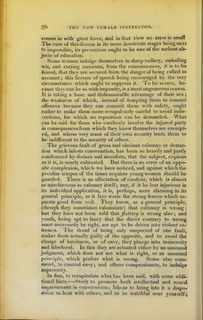 comes iu with great force, and in that view no error is small The cure of this disease in its more inveterate stages being next to impossible, its prevention ought to be one of the earliest ob- jects of education. Some women indulge themselves in sharp raillery, unfeeling wit, and cutting sarcasms, from the consciousness, it is to be feared, that they are secured from the danger of being called to account; this licence of speech being encouraged by the very circumstance which ought to suppress it. To be severe, be- cause they can be so with impunity, is a most ungenerous reason. It is taking a base and dishonourable advantage of their sex; the weakness of which, instead of tempting them to commit offences because they can commit them with safety, ought rather to make them more scrupulously careful to avoid indis- cretions, for which no reparation can be demanded. What can be said for those who carelessly involve the injured party in consequences from which they know themselves are exempt- ed, and whose very sense of their own security leads them to be indifferent to the security of others. The grievous fault of gross and obvious calumny or detrac- tion which infests conversation, has been so heavily and justly condemned by divines and moralists, that the subject, copious as it is, is nearly exhausted. But there is an error of an oppo- site complexion, which we have noticed, and against which the peculiar temper of the times requires young w omen should be guarded. There is an affectation of candour, which is almost as mischievous as calumny itself; nay, if it be less injurious in its individual application, it is, perhaps, more alarming in its general principle, as it lays waste the strong fences which se- parate good from evil. T hey know, as a general principle, (though they sometimes calumniate) that calumny is wrong ; but they have not been told that flatten) is wrong also ; and youth, being apt to fancy that the direct contrary to wrong must necessarily be right, are apt to be driven into violent ex- tremes. The dread of being only suspected of one fault, makes them actually guilty of the opposite, and to avoid the charge of harshness, or of envy, they plunge into insincerity and falsehood. In this they are actuated either by an unsound judgment, which does not see what is right, or an unsound principle, which prefers what is wrong. Some also com- mend, to conceal envy; and others compassionate, to indulge superiority. in line, to recapitulate what has been said, wdth some addi- tional hints:—Study to promote both intellectual and moral improvement in conversation; labour to bring into it a dispo- sition to bear with others, and to be watchful over yourself;