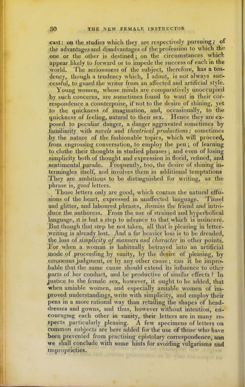 cast: on the studies which they are respectively pursuing; of the advantages and disadvantages of the profession to which the one or the other is destined; on the circumstances which appear likely to forward or to impede the success of each in the world. The seriousness of the subject, therefore, has a ten- dency, though a tendency which, I admit, is not always suc- cessful, to guard the writer from an affected and artificial style. Young women, whose minds are comparatively unoccupied by such concerns, are sometimes found to want in their cor- respondence a counterpoise, if not to the desire of shining, yet to the quickness of imagination, and, occasionally, to the quickness of feeling, natural to their sex. Hence they are ex- posed to peculiar danger, a danger aggravated sometimes by familiarity with novels and theatrical productions; sometimes by the nature of the fashionable topics, which will proceed, from engrossing conversation, to employ the pen; of learning to clothe their thoughts in studied phrases ; and even of losing simplicity both of thought and expression in llorid, refined, and sentimental parade. Frequently, too, the desire of shining in- termingles itself, and involves them in additional temptations They are ambitious to be distinguished for writing, as the phrase is, good letters. Those letters only are good, which contain the natural effu- sions of the heart, expressed in unaffected language. Tinsel and glitter, and laboured phrases, dismiss the friend and intro- duce the authoress. From the use of strained and hyperbolical language, it is but a step to advance to that which is insincere. But though that step be not taken, all that is pleasing in letter- writing is already lost. And a far heavier loss is to be dreaded, the loss of simplicity of manners and character in other points. For when a woman is habitually betrayed into an artificial mode of proceeding by vanity, by the desire of pleasing, by erroneous judgment, or by any other cause; can it be impro- bable that the same cause should extend its influence to other parts of her conduct, and be productive of similar effects ? In justice to the female sex, however, it ought to be added, that when amiable women, and especially amiable women of im- proved understandings, write with simplicity, and employ their pens in a more rational way than retailing the shapes of head- dresses and gowns, and thus, however without intention, en- couraging each other in vanity, their letters are in many re- spects particularly pleasing. A few specimens of letters on common subjects are here added for the use of those who have been prevented from practising epistolary correspondence, ana we shall conclude with some hints for avoiding vulgarisms and improprieties.
