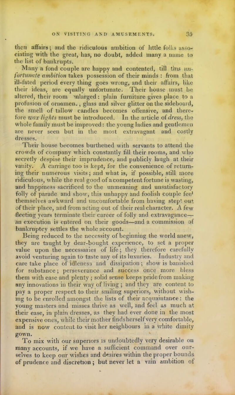 then affairs; and the ridiculous ambition of little folks asso- ciating with the great, has, no doubt, added many a name to the list of bankrupts. Many a fond couple are happy and contented, till this un- fortunate ambition takes possession of their minds : from that ill-fated period every thing goes wrong, and their affairs, like their ideas, are equally unfortunate. Their house must be altered, their room mlarged : plain furniture gives place to a profusion of orrramenv, glass and silver glitter on the sideboard, the smell of tallow candles becomes offensive, and there- fore wax lights must be introduced. In the article of dress, the whole family must be improved: the young ladies and gentlemen are never seen but in the most extravagant and costly dresses. Their house becomes burthened with servants to attend the crowds of company which constantly fill their rooms, and who secretly despise their imprudence, and publicly laugh at their vanity. A carriage too is kept, for the convenience of return- ing their numerous visits; and what is, if possible, still more ridiculous, while the real good of a competent fortune is wasting, and happiness sacrificed to the unmeaning and unsatisfactory folly of parade and show, this unhappy and foolish couple fee1 themselves awkward and uncomfortable from having stept out of their place, and from acting out of their real character. A few fleeting years terminate their career of folly and extravagance— an execution is entered on their goods—and a commission of bankruptcy settles the whole accouut. Being reduced to the necessity of beginning the world anew, they are taught by dear-bought experience, to set a proper value upon the necessaries of life; they therefore carefully avoid venturing again to taste any of its luxuries. Industry and care take place of idleness and dissipation; show is banished for substance; perseverance and success once more bless them with ease and plenty ; solid sense keeps pride from making any innovations in their way of living ; and they are content to pay a proper respect to their smiling superiors, without wish- ing to be enrolled amongst the lists of their acquaintance: the young masters and misses thrive as well, and feel as much at their ease, in plain dresses, as they had ever done in the most expensive ones, while their mother finds herself very comfortable, and is now content to visit her neighbours in a white dimity gown. To mix with our superiors is undoubtedly very desirable on many accounts, if we have a sufficient command over our- selves to keep our wishes and desires within the proper bounds of prudence and discretion ; but never let a vain ambition of