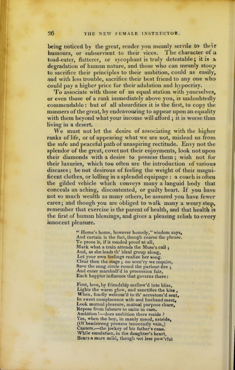 being noticed by the great, render you meanly servile to their humours, or subservient to their vices. The character of a toad-eater, flatterer, or sycophant is truly detestable; it is a degradation of human nature, and those who can meanly stoop to sacrifice their principles to their ambition, could as easily, and with less trouble, sacrifice their best friend to any one who could pay a higher price for their adulation and hypocrisy. To associate with those of an equal station with yourselves, or even those of a rank immediately above you, is undoubtedly commendable: but of all absurdities it is the first, to copy the manners of the great, by endeavouring to appear upon an equality with them beyond what your income will afford ; it is worse than living in a desert. We must not let the desire of associating with the higher ranks of life, or of appearing what we are not, mislead us from the safe and peaceful path of unaspiring rectitude. Envy not the splendor of the great, covet not their enjoyments, look not upon their diamonds with a desire to possess them ; wish not for their luxuries, which too often are the introduction of various diseases ; be not desirous of feeling the weight of their magni - ficent clothes, or lolling in a splendid equipage : a coach is often the gilded vehicle which conveys many a languid body that conceals an aching, discontented, or guilty heart. If you have not so much wealth as many others, be assured you have fewer cares; and though you are obliged to walk many a w'eary step, remember that exercise is the parent of health, and that health is the first of human blessings, and gives a pleasing relish to every innocent pleasure. “ Home’s home, however homely,” wisdom says. And certain is the fact, though coarse the phrase. To prove it, if it needed proof at all, Mark what a train attends the Muse’s call; And, as she leads th’ ideal group along, Let your own feelings realize her song. Clear then the stage ; no scen’ry we require, Save the snug circle round the parlour-fire ; And enter marshall’d in procession fair. Each happier influence that governs there: First, love, by friendship mellow’d into bliss. Lights the warm glow, and sauetifies the kiss , When, fondly welcom’d to th’ accustom’d seat. In sweet complacence wife and husband meet. Look mutual pleasure, mutual purpose share. Repose from labours to unite in care. Ambition !—does ambition there reside ? Yes, when the boy, in manly mood, astride, (Of headstrong prowess innocently vain,) Canters,—the jockey of his father’s cane. While emulation, in the daughter’s heart, Bears a more mild, though not less pow’rful