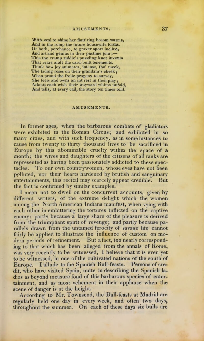 With zeal to shine her fluttering bosom warms, And in the romp the future housewife forms. Or both, perchance, to graver sport incline. And art and genius in their pastime join ;— This the cramp riddle’s puzzling knot invents That rears aloft the card-built tenements. Think how joy animates, intense, tho’ meek, The fading roses on their grandam's cheek; When proud the frolic progeny to survey, .She feels and owns an inf rest in their play ; Adopts each wish their wayward whims unfold, And tells, at every call, the story ten times told AMUSEMENTS. In former ages, when the barbarous combats of gladiators were exhibited in the Roman Circus; and exhibited in so many cities, and with such frequency, as in some instances to cause from twenty to thirty thousand lives to be sacrificed in Europe by this abominable cruelty within the space of a month; the wives and daughters of the citizens of all ranks are represented as having been passionately addicted to these spec- tacles. To our own countrywomen, whose eyes have not been polluted, nor their hearts hardened by brutish and sanguinary entertainments, this recital may scarcely appear credible. But the fact is confirmed by similar examples. I mean not to dwell on the concurrent accounts, given by different writers, of the extreme delight which the women among the North American Indians manifest, when vying with each other in embittering the tortures inflicted on the captive enemy: partly because a large share of the pleasure is derived from the triumphant spirit of revenge; and partly because pa- rallels drawn from the untamed ferocity of savage life cannot fairly be applied to illustrate the influence of custom on mo- dern periods of refinement. But a fact, too nearly correspond- ing to that which has been alleged from the annals of Rome, was very recently to be witnessed, I believe that it is even yet to be witnessed, in one of the cultivated nations of the south of Europe. I allude to the Spanish Bull-feasts. Persons of cre- dit, who have visited Spain, unite in describing the Spanish la- dies as beyond measure fond of this barbarous species of enter- tainment, and as most vehement in their applause when the scene of danger is at the height. According to Mr. Townsend, the Bull-feasts at Madrid are regularly held one day in every week, and often two days, throughout the summer. On each of these days six bulls are