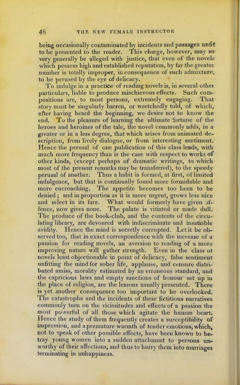 being occasionally contaminated by incidents and passages unfit to be presented to the reader. This charge, however, may so very generally be alleged with justice, that even of the novels which possess high and established reputation, by far the greater number is totally improper, in consequence of such admixture, to be perused by the eye of delicacy. To indulge in a practice of reading novels is, in several othei particulars, liable to produce mischievous effects. Such com- positions are, to most persons, extremely engaging. That story must be singularly barren, or wretchedly told, of which, after having heard the beginning, we desire not to know' the end. To the pleasure of learning the ultimate fortune of the heroes and heroines of the tale, the novel commonly adds, in a greater or in a less degree, that which arises from animated de- scription, from lively dialogue, or from interesting sentiment. H ence the perusal of one publication of this class leads, with much more frequency than is the case w'ith respect to works of other kinds, (except perhaps of dramatic writings, to which most of the present remarks may be transferred), to the speedy perusal of another. Thus a habit is formed, at first, of limited indulgence, but that is continually found more formidable and more encroaching. The appetite becomes too keen to be denied ; and in proportion as it is more urgent, grows less nice and select in its fare. What would formerly have given jf- fence, now gives none. The palate is vitiated or made dull. The produce of the book-club, and the contents of the circu- lating library, are devoured with indiscriminate and insatiable avidity. Hence the mind is secretly corrupted. Let it be ob- served too, that in exact correspondence with the increase of a passion for reading novels, an aversion to reading of a more improving nature will gather strength. Even in the class ot novels least objectionable in point of delicacy, false sentiment unfitting the mind for sober life, applause, and censure distri- buted amiss, morality estimated by an erroneous standard, and the capricious law's and empty sanctions of honour set up in the place of religion, are the lessons usually presented. There is yet another consequence too important to be overlooked. The catastrophe and the incidents of these fictitious narratives commonly turn on the vicissitudes and effects of a passion the most powerful of all those which agitate the human heart. Hence the study of them frequently creates a susceptibility of impression, and apremature warmth of tender emotions, which, not to speak of other possible effects, have been known to be- tray young women into a sudden attachment to persons un- worthy of their affections, and thus to hurry them into marriages terminating in unhappiness.
