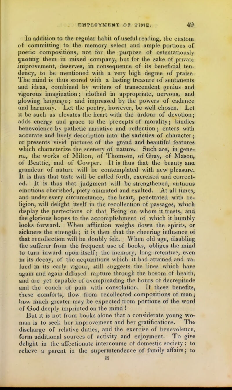 In addition to the regular habit of useful reading, the custom of committing to the memory select and ample portions of poetic compositions, not for the purpose of ostentatiously quoting them in mixed company, but for the sake of private improvement, deserves, in consequence of its beneficial ten- dency, to be mentioned with a very high degree of praise The mind is thus stored with a lasting treasure of sentiments and ideas, combined by writers of transcendent genius and vigorous imagination; clothed in appropriate, nervous, and glowing language; and impressed by the powers of cadence and harmony. Let the poetry, however, be well chosen. Let it be such as elevates the heart with the ardour of devotion; adds energy and grace to the precepts of morality; kindles benevolence by pathetic narrative and reflection; enters with accurate and lively description into the varieties of character; or presents vivid pictures of the grand and beautiful features which characterize the scenery of nature. Such are, in gene- ral, the works of Milton, of Thomson, of Gray, of Mason, of Beattie, and of Cowper. It is thus that the beauty ana grandeur of nature will be contemplated with new pleasure. It is thus that taste will be called forth, exercised and correct- ed. It is thus that judgment will be strengthened, virtuous emotions cherished, piety animated and exalted. At all times, and under every circumstance, the heart, penetrated with re- ligion, will delight itself in the recollection of passages, which display the perfections of that Being on w'hom it trusts, and the glorious hopes to the accomplishment of which it humbly looks forward. When affliction weighs down the spirits, or sickness the strength ; it is then that the cheering influence of that recollection will be doubly felt. When old age, disabling the sufferer from the frequent use of books, obliges the mind to turn inward upon itself; the memory, long retentive, even in its decay, of the acquisitions which it had attained and va- lued in its early vigour, still suggests the lines which have again and again diffused rapture through the bosom of health, and are yet capable of overspreading the hours of decrepitude and the couch of pain with consolation. If these benefits, these comforts, flow from recollected compositions of man; how much greater may be expected from portions of the word of God deeply imprinted on the mind ! But it is not from books alone that a considerate young wo- man is to seek her improvement and her gratifications. The discharge of relative duties, and the exercise of benevolence, form additional sources of activity and enjoyment. To give delight in the affectionate intercourse of domestic society ; to relieve a parent in the superintendence of family affairs; to H