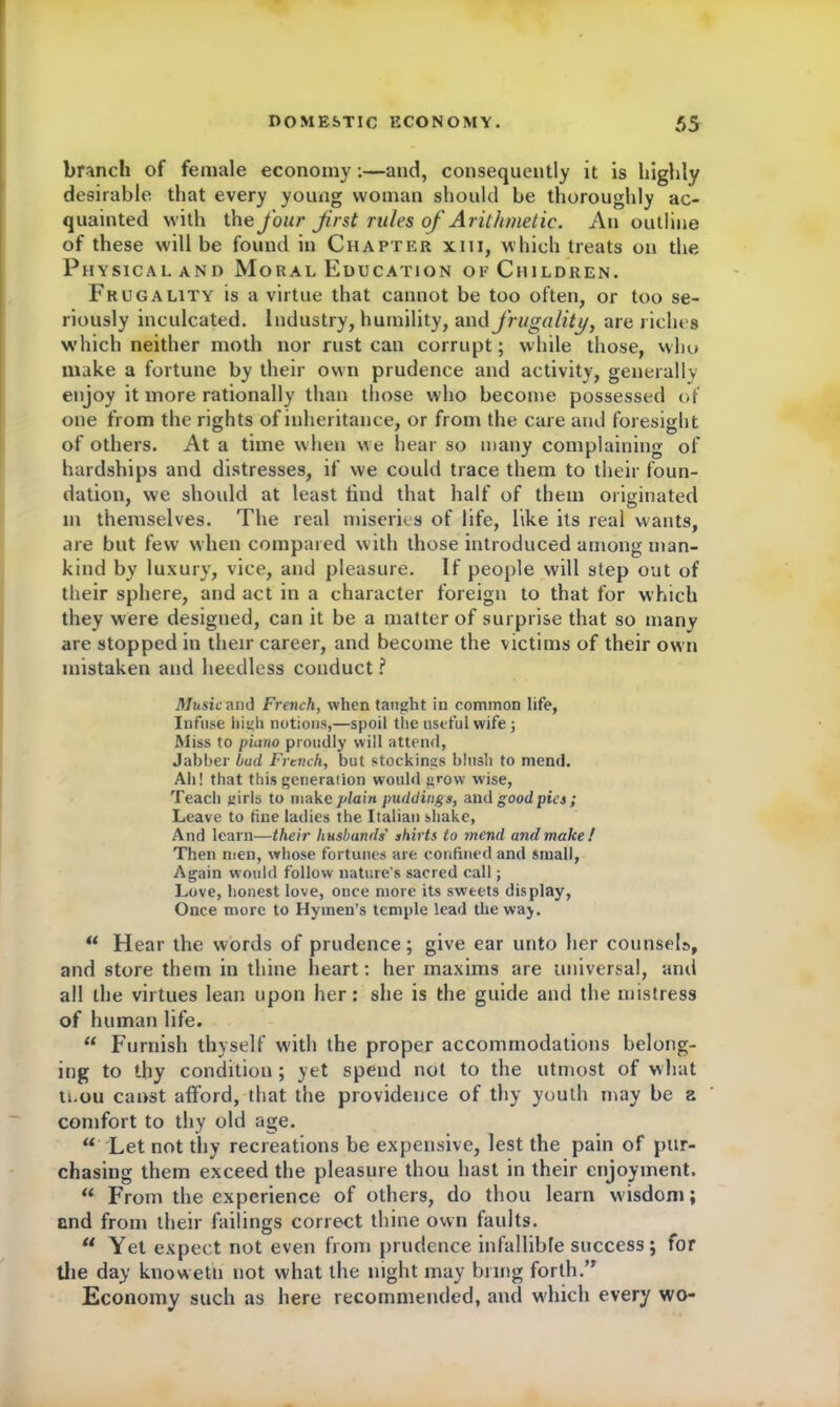 branch of female economy :—and, consequently it is highly desirable that every young woman should be thoroughly ac- quainted with the four jir&t rules of Arithmetic. An outline of these will be found in Chapter xin, which treats on the Physical and Moral Education of Children. Frugality is a virtue that cannot be too often, or too se- riously inculcated. Industry, humility, and frugality, are riches which neither moth nor rust can corrupt; while those, who make a fortune by their own prudence and activity, generally enjoy it more rationally than those who become possessed of one from the rights of inheritance, or from the care and foresight of others. At a time when we hear so many complaining of hardships and distresses, if we could trace them to their foun- dation, we should at least find that half of them originated m themselves. The real miseries of life, like its real wants, are but few when compared with those introduced among man- kind by luxury, vice, and pleasure. If people will step out of their sphere, and act in a character foreign to that for which they were designed, can it be a matter of surprise that so many are stopped in their career, and become the victims of their own mistaken and heedless conduct ? Music and French, when taught in common life, Infuse high notions,—spoil the useful wife; Miss to piano proudly will attend, Jabber hud, French, but stockings blush to mend. Ah! that this generation would grow wise, Teach girls to make plain puddings, and good pies; Leave to fine ladies the Italian shake, And learn—their husbands' shirts to mend and make! Then men, whose fortunes are confined and small, Again would follow nature’s sacred call; Love, honest love, once more its sweets display, Once more to Hymen’s temple lead the way.  Hear the words of prudence; give ear unto her counsels, and store them in thine heart: her maxims are universal, and all the virtues lean upon her: she is the guide and the mistress of human life. “ Furnish thyself with the proper accommodations belong- ing to thy condition ; yet spend not to the utmost of what ti.ou canst afford, that the providence of thy youth may be a comfort to thy old age.  Let not thy recreations be expensive, lest the pain of pur- chasing them exceed the pleasure thou hast in their enjoyment. “ From the experience of others, do thou learn wisdom; and from their failings correct thine own faults. “ Yet expect not even from prudence infallible success; for the day knowetu not what the night may bring forth.” Economy such as here recommended, and which every wo-