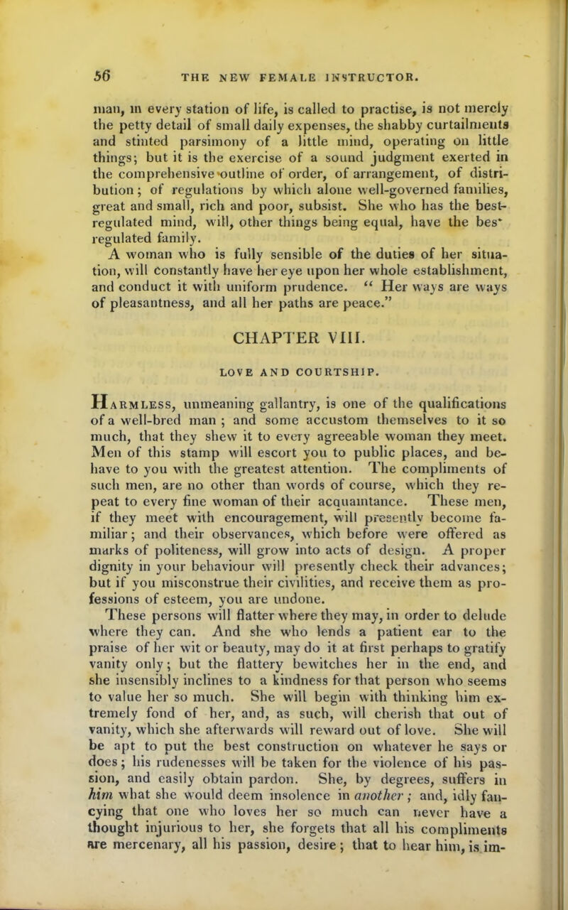man, m every station of life, is called to practise, is not merely the petty detail of small daily expenses, the shabby curtailments and stinted parsimony of a little mind, operating on little things; but it is the exercise of a sound judgment exerted in the comprehensive ^outline of order, of arrangement, of distri- bution ; of regulations by which alone well-governed families, great and small, rich and poor, subsist. She who has the best- regulated mind, will, other things being equal, have the bes* regulated family. A woman who is fully sensible of the duties of her situa- tion, will constantly have her eye upon her whole establishment, and conduct it with uniform prudence. “ Her ways are ways of pleasantness, and all her paths are peace.” CHAPTER VIII. LOVE AND COURTSHIP. H armless, unmeaning gallantry, is one of the qualifications of a well-bred man ; and some accustom themselves to it so much, that they shew it to every agreeable woman they meet. Men of this stamp will escort you to public places, and be- have to you with the greatest attention. The compliments of such men, are no other than words of course, which they re- peat to every fine woman of their acauaintance. These men, if they meet with encouragement, will presently become fa- miliar ; and their observances, which before were offered as marks of politeness, will grow into acts of design. A proper dignity in your behaviour will presently check their advances; but if you misconstrue their civilities, and receive them as pro- fessions of esteem, you are undone. These persons will flatter where they may, in order to delude where they can. And she who lends a patient ear to the praise of her wit or beauty, may do it at first perhaps to gratify vanity only; but the flattery bew'itches her in the end, and she insensibly inclines to a kindness for that person who seems to value her so much. She will begin with thinking him ex- tremely fond of her, and, as such, will cherish that out of vanity, which she afterwards will reward out of love. She will be apt to put the best construction on whatever he says or does; his rudenesses will be taken for the violence of his pas- sion, and easily obtain pardon. She, by degrees, suffers in him what she would deem insolence in another ; and, idly fan- cying that one who loves her so much can never have a thought injurious to her, she forgets that all his compliments are mercenary, all his passion, desire; that to hear him, is im-