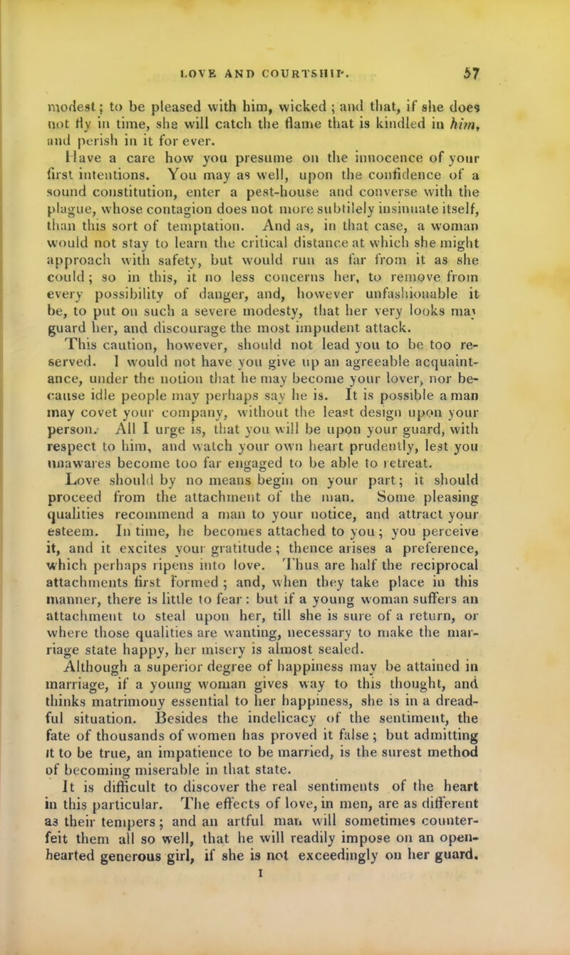 modest; to be pleased with him, wicked ; and that, if she does not fly in time, she will catch the flame that is kindled in him, and perish in it for ever. Have a care how you presume on the innocence of your first intentions. You may as well, upon the confidence of a sound constitution, enter a pest-house and converse with the plague, whose contagion does not more subtilely insinuate itself, than this sort of temptation. And as, in that case, a woman would not stav to learn the critical distance at which she might approach with safety, but would run as far from it as she could; so in this, it no less concerns her, to remove from every possibility of danger, and, however unfashionable it be, to put on such a severe modesty, that her very looks raa; guard her, and discourage the most impudent attack. This caution, however, should not lead you to be too re- served. 1 would not have you give up an agreeable acquaint- ance, under the notion that he may become your lover, nor be- cause idle people may perhaps say he is. It is possible a man may covet your company, without the least design upon your person. All I urge is, that you will be upon your guard, with respect to him, and watch your own heart prudently, lest you unawares become too far engaged to be able to retreat. Love should by no means begin on your part; it should proceed from the attachment of the man. Some pleasing qualities recommend a man to your notice, and attract your esteem. In time, he becomes attached to you; you perceive it, and it excites your gratitude ; thence arises a preference, which perhaps ripens into love. Thus are half the reciprocal attachments first formed ; and, when they take place in this manner, there is little to fear: but if a young woman suffers an attachment to steal upon her, till she is sure of a return, or where those qualities are wanting, necessary to make the mar- riage state happy, her misery is almost sealed. Although a superior degree of happiness may be attained in marriage, if a young woman gives way to this thought, and thinks matrimony essential to her happiness, she is in a dread- ful situation. Besides the indelicacy of the sentiment, the fate of thousands of women has proved it false; but admitting it to be true, an impatience to be married, is the surest method of becoming miserable in that state. It is difficult to discover the real sentiments of the heart in this particular. The effects of love, in men, are as different as their tempers; and an artful man will sometimes counter- feit them all so well, that he will readily impose on an open- hearted generous girl, if she is not exceedingly on her guard. i