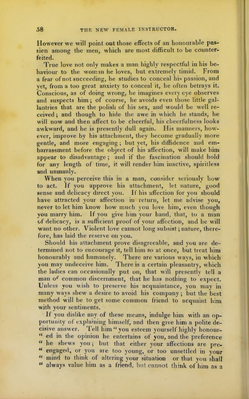 However we will point out those effects of an honouiable pas- sion among the men, which are most difficult to be counter- feited. True love not only makes a man highly respectful in his be- haviour to the woman he loves, but extremely timid. From a fear of not succeeding, he studies to conceal his passion, and yet, from a too great anxiety to conceal it, he often betrays it. Conscious, as of doing wrong, he imagines every eye observes and suspects him; of course, he avoids even those little gal- lantries that are the polish of his sex, and would be well re- ceived ; and though to hide the awe in which he stands, he will now and then affect to be cheerful, his cheerfulness looks aw'kward, and he is presently dull again. His manners, how- ever, improve by his attachment, they become gradually more gentle, and more engaging; but yet, his diffidence and em- barrassment before the object of his affection, will make him appear to disadvantage ; and if the fascination should hold for any length of time, it will render him inactive, spiritless and unmanly. When you perceive this in a man, consider seriously how to act. If you approve his attachment, let nature, good sense and delicacy direct you. If his affection for you should have attracted your affection in return, let me advise you, never to let him know how much you love him, even though you marry him. If you give him your hand, that, to a man of delicacy, is a sufficient proof of your affection, and he will W'ant no other. Violent love cannot long subsist; nature, there- fore, has laid the reserve on you. Should his attachment prove disagreeable, and you are de- termined not to encourage it, tell him so at once, but treat him honourably and humanely. There are various ways, in which you may undeceive him. There is a certain pleasantry, which the ladies can occasionally put on, that will presently tell a man op common discernment, that he has nothing to expect. Unless you wish to preserve his acquaintance, you may in many ways shew a desire to avoid his company ; but the best method will be to get some common friend to acquaint him with your sentiments. If you dislike any of these means, indulge him with an op- portunity of explaining himself, and then give him a polite de- cisive answer. Tell him “you esteem yourself highly honour- “ ed in the opinion he entertains of you, and the preference “ he shews you; but that either your affections are pre- u engaged, or you are too young, or too unsettled in your “ mind to think of altering your situation or that you shall “ always value him as a friend, but cannot think of him as a