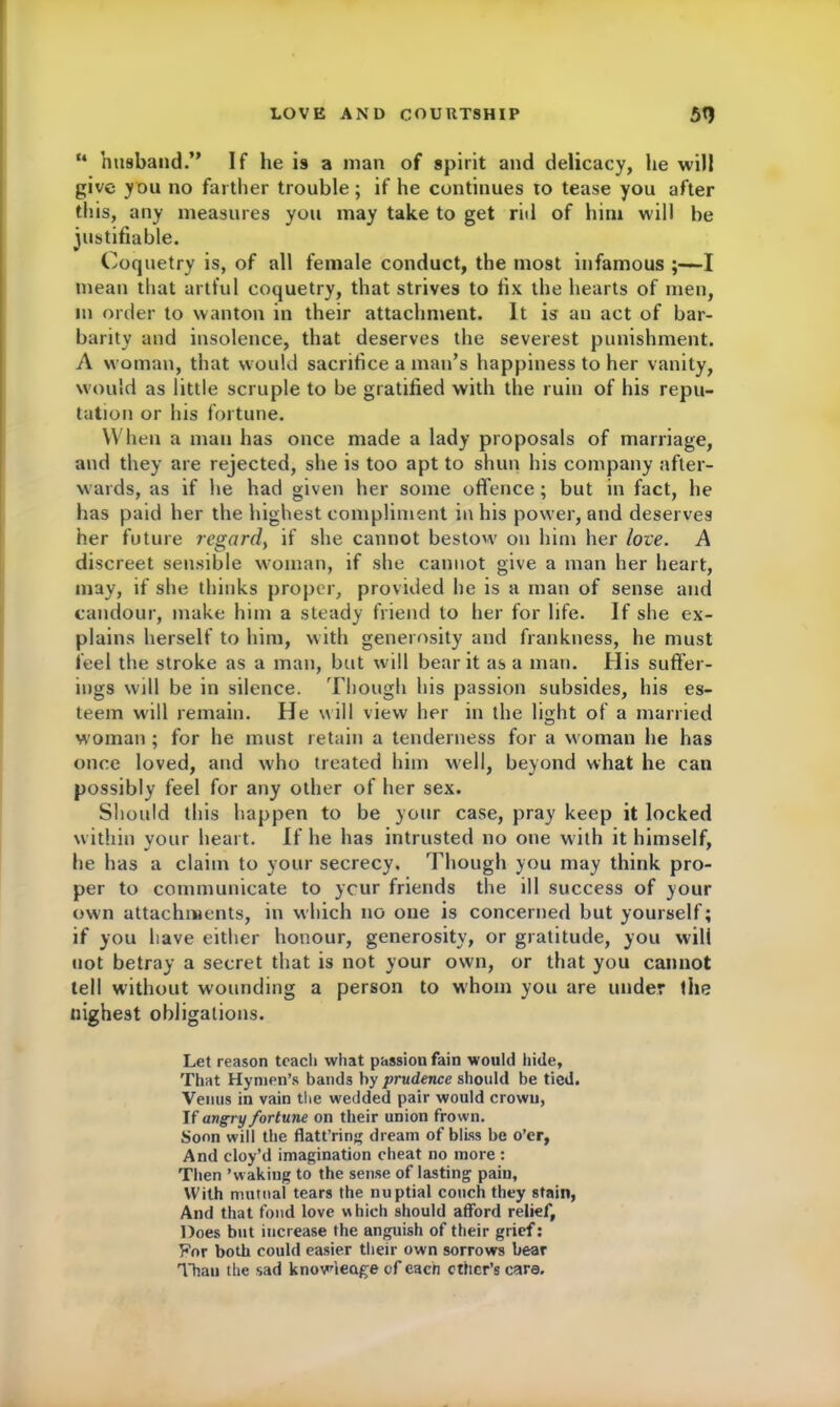 “ husband.” If he is a man of spirit and delicacy, lie will give you no farther trouble; if he continues to tease you after this, any measures you may take to get rid of hint will be justifiable. Coquetry is, of all female conduct, the most infamous ;—I mean that artful coquetry, that strives to fix the hearts of men, in order to wanton in their attachment. It is an act of bar- barity and insolence, that deserves the severest punishment. A woman, that would sacrifice a man’s happiness to her vanity, would as little scruple to be gratified with the ruin of his repu- tation or his fortune. When a man has once made a lady proposals of marriage, and they are rejected, she is too apt to shun his company after- wards, as if he had given her some offence; but in fact, he has paid her the highest compliment in his power, and deserves her future regard, if she cannot bestow on him her love. A discreet sensible woman, if she cannot give a man her heart, may, if she thinks proper, provided he is a man of sense and candour, make him a steady friend to her for life. If she ex- plains herself to him, with generosity and frankness, he must feel the stroke as a man, but will bear it as a man. His suffer- ings will be in silence. Though his passion subsides, his es- teem will remain. He will view her in the light of a married woman ; for he must retain a tenderness for a woman he has once loved, and who treated him well, beyond what he can possibly feel for any other of her sex. Should this happen to be yonr case, pray keep it locked within vour heart. If he has intrusted no one with it himself, J  he has a claim to your secrecy. Though you may think pro- per to communicate to ycur friends the ill success of your own attachments, in which no one is concerned but yourself; if you have either honour, generosity, or gratitude, you wili not betray a secret that is not your own, or that you cannot tell without wounding a person to whom you are under the Highest obligations. Let reason teach what passion fain would hide. That Hymen’s bands by prudence should be tied. Venus in vain the wedded pair would crown, If angry fortune on their union frown. Soon will the flatt’ring dream of bliss be o’er, And cloy’d imagination cheat no more : Then ’waking to the sense of lasting pain, With mutual tears the nuptial couch they stain, And that fond love which should afford relief, Does but increase the anguish of their grief: For both could easier their own sorrows bear Than the sad knowledge of each ether’s care.
