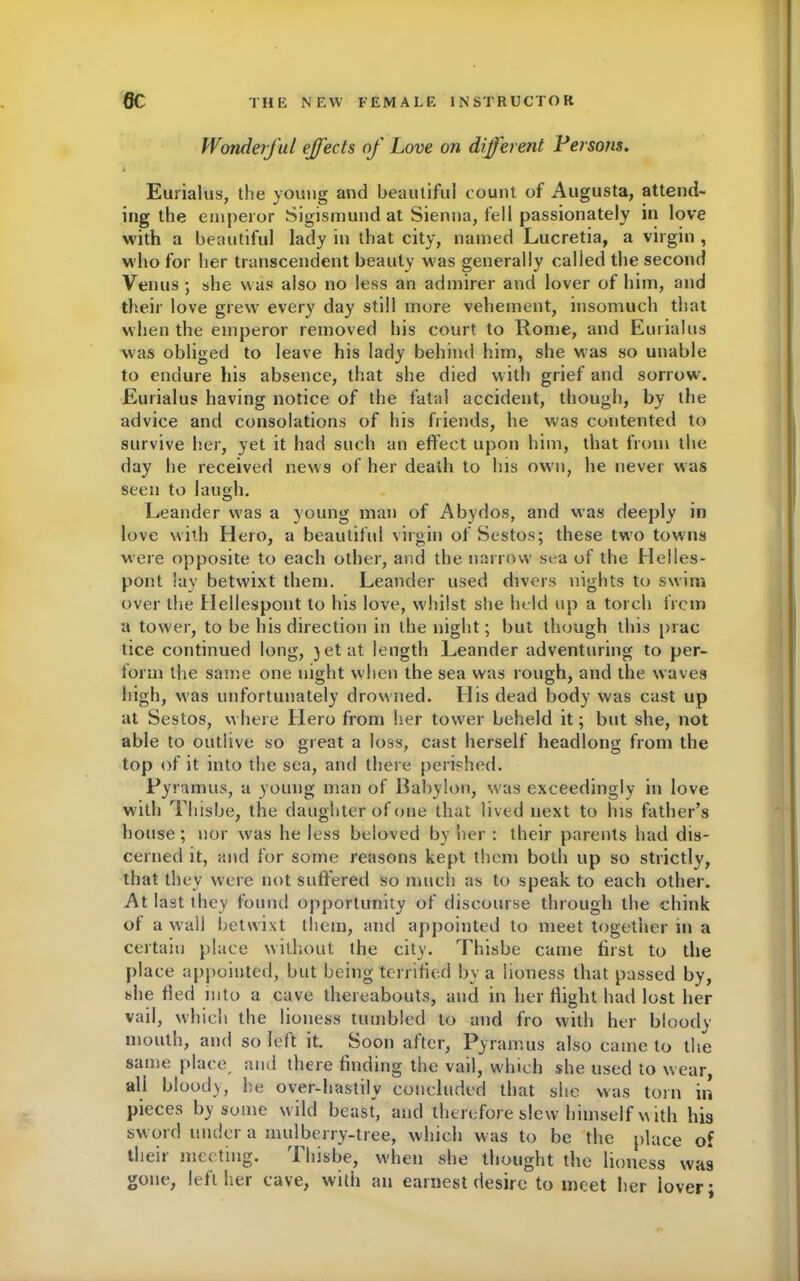 Wonderful effects of Love on different Persons. j Eurialus, the young and beautiful count of Augusta, attend- ing the emperor Sigismund at Sienna, fell passionately in love with a beautiful lady in that city, named Lucretia, a virgin , who for her transcendent beauty Mas generally called the second Venus ; she was also no less an admirer and lover of him, and their love grew every day still more vehement, insomuch that when the emperor removed his court to Rome, and Eurialus was obliged to leave his lady behind him, she w'as so unable to endure his absence, that she died with grief and sorrow. Eurialus having notice of the fatal accident, though, by the advice and consolations of his friends, he was contented to survive her, yet it had such an effect upon him, that from the day he received news of her death to his ow'd, he never was seen to laugh. Leander was a young man of Abydos, and was deeply in love with Hero, a beautiful virgin of Sestos; these two towns were opposite to each other, and the narrow sea of the Helles- pont lay betwixt them. Leander used divers nights to swim over the Hellespont to his love, whilst she held up a torch from a tower, to be his direction in the night; but though this prac tice continued long, yet at length Leander adventuring to per- form the same one night when the sea was rough, and the waves high, was unfortunately drowned. His dead body was cast up at Sestos, where Hero from her tower beheld it; but she, not able to outlive so great a loss, cast herself headlong from the top of it into the sea, and there perished. Pyramus, a young man of Babylon, was exceedingly in love with Thisbe, the daughter of one that lived next to lus father’s house ; nor was he less beloved by her : their parents had dis- cerned it, and for some reasons kept them both up so strictly, that they were not suffered so much as to speak to each other. At last they found opportunity of discourse through the chink of a wall betwixt them, and appointed to meet together in a certain place without the city. Thisbe came first to the place appointed, but being terrified by a lioness that passed by, she fled into a cave thereabouts, and in her flight had lost her vail, which the lioness tumbled to and fro with her bloodv mouth, and so left it. Soon after, Pyramus also came to the same place, and there finding the vail, which she used to wear, all bloody, he over-hastily concluded that she was torn in pieces by some w ild beast, and therefore slew himself with his sword under a mulberry-tree, which was to be the place of their meeting. Thisbe, when she thought the lioness wa9 gone, left her cave, with an earnest desire to meet her lover;