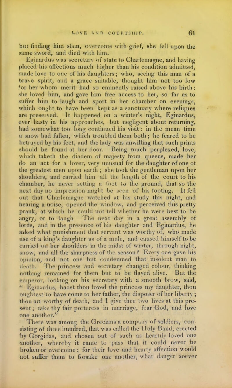 hut finding him slain, overcome with grief, she fell upon the same sword, and died with him. Eginardus was secretary of state lo Charlemagne, and having placed his affections much higher than his condition admitted, made love to one of his daughters; who, seeing this man of a brave spirit, and a grace suitable, thought him not too low ♦or her whom merit had so eminently raised above his birth: she loved him, and gave him free access to her, so far as to suffer him to laugh and sport in her chamber on evenings, which ought to have been kept as a sanctuary where reliques are preserved. It happened on a winter’s night, Eginardus, ever hasty in his approaches, but negligent about returning, had somewhat too long continued his visit: in the mean time a snow had fallen, which troubled them both ; he feared to be betrayed by his feet, and the lady was unwilling that such prints should be found at her door. Being much perplexed, love, which taketh the diadem of majesty from queens, made her do an act for a lover, very unusual for the daughter of one ot the greatest men upon earth ; she took the gentleman upon her shoulders, and carried him all the length of the court to his chamber, he never setting a foot to the ground, that so the next day no impression might be seen of his footing. It fell out that Charlemagne watched at his study this night, and hearing a noise, opened the window, and perceived this pretty prank, at which he could not tell whether he were best to be angry, or to laugh The next day in a great assembly of lords, and in the presence of his daughter and Eginardus, he asked what punishment that servant was worthy of, who made use of a king’s daughter as of a mule, and caused himself to be carried oit her shoulders in the midst of winter, through night, snow, and all the sharpness of the season ? Every one gave his opinion, and not one but condemned that insolent man to death. The princess and secretary changed colour, thinking nothing remained for them but to be flayed alive. But the emperor, looking on his secretary with a smooth brow, said, “ Eginardus, hadst thou loved the princess my daughter, thou oughtest to have come to her father, the disposer of her liberty ; thou art worthy of death, and l give thee turn lives at this pre- sent ; take thy fair porteress in marriage, fear God, and love one another.” There was among the Grecians a company of soldiers, con- sisting of three hundred, that was called the 1 loly Band, erected by Gorgidas, and chosen out of such as heartily loved one another, whereby it came to pass that it could never be broken or overcome ; for their love and hearty affection would not suffer them to forsake one another, what danger soever