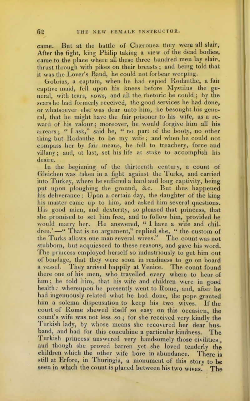 came. But at the battle of Chaeronea tliey were all slair. After the fight, king Philip taking a view of the dead bodies, came to the place where all these three hundred men lay slain, thrust through with pikes on their breasts; and being told that it was the Lover’s Band, he could not forbear weeping. Gobrias, a captain, when he had espied Rodanthe, a fail captive maid, fell upon his knees before Mystilus the ge- neral, with tears, vows, and all the rhetoric he could ; by the scars he had formerly received, the good services he had done, or whatsoever else was dear unto him, he besought his gene- ral, that he might have the fair prisoner to his wife, as a re- ward of his valour ; moreover, he would forgive him all his arrears ; “ I ask,” said he, “ no part of the booty, no other thing but Rodanthe to be my wife; and when he could not compass her by fair means, he fell to treachery, force and villany; and, at last, set his life at stake to accomplish his desire. In the beginning of the thirteenth century, a count of Gleichen was taken in a light against the Turks, and carried into Turkey, where he suffered a hard and long captivity, being put upon ploughing the ground, &c. But thus happened his deliverance : Upon a certain day, the daughter of the king his master came up to him, and asked him several questions. His good mien, and dexterity, so pleased that princess, that she promised to set him free, and to follow him, provided he would marry her. He answered, “ I have a wife and chil- dren.’ —“ That is no argument,” replied she, “ the custom of the Turks allows one man several wives.” The count was not stubborn, but acquiesced to these reasons, and gave his word. The princess employed herself so industriously to get him out of bondage, that they were soon in readiness to go on board a vessel. They arrived happily at Venice. The count found there one of his men, who travelled every where to hear of him ; he told him, that his wife and children were in good health; whereupon he presently went to Rome, and, after he had ingenuously related what he had done, the pope granted him a solemn dispensation to keep his two wives. If the court of Rome shewed itself so easy on this occasion, the count’s wife was not less so ; for she received very kindly the Turkish lady, by whose means she recovered her dear hus- band, and had for this concubine a particular kindness. The 1 urkish princess answered very handsomely those civilities , and though she proved barren yet she loved tenderly the children which the other wife bore in abundance. There is still at Erfore, in Thuringia, a monument of this story to be seen in which the count is placed between his two wives. The