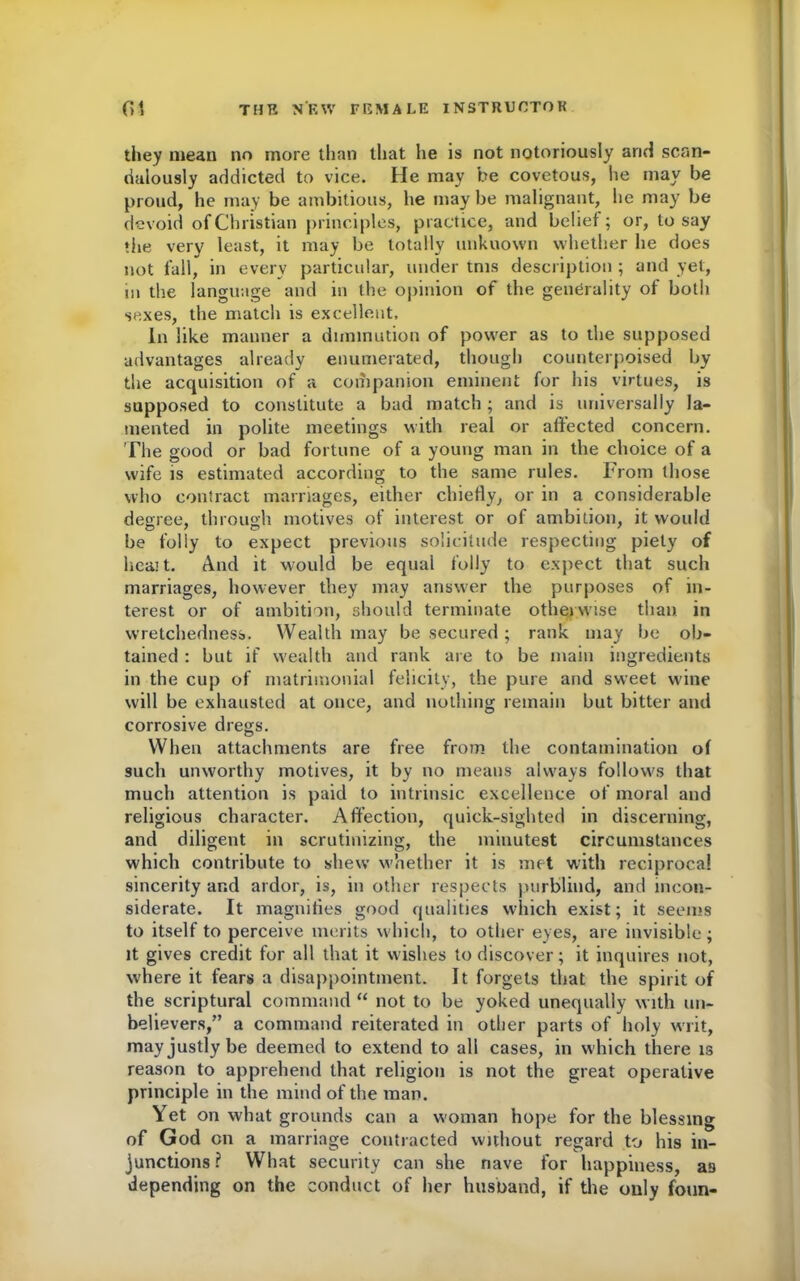 they mean no more than that he is not notoriously arid scan- dalously addicted to vice. He may be covetous, he may be proud, he may be ambitious, he maybe malignant, he may be devoid of Christian principles, practice, and belief; or, to say the very least, it may be totally unknown whether he does not fall, in every particular, under tms description ; and yet, in the language and in the opinion of the generality of both sexes, the match is excellent. In like manner a diminution of power as to the supposed advantages already enumerated, though counterpoised by the acquisition of a companion eminent for his virtues, is supposed to constitute a bad match; and is universally la- mented in polite meetings with real or affected concern. The good or bad fortune of a young man in the choice of a wife is estimated according to the same rules. From those who contract marriages, either chiefly, or in a considerable degree, through motives of interest or of ambition, it would be folly to expect previous solicitude respecting piety of heait. And it would be equal folly to expect that such marriages, however they may answer the purposes of in- terest or of ambition, should terminate otherwise than in wretchedness. Wealth may be secured; rank may be ob- tained : but if wealth and rank are to be main ingredients in the cup of matrimonial felicity, the pure and sweet wine will be exhausted at once, and nothing remain but bitter and corrosive dregs. When attachments are free from the contamination of such unworthy motives, it by no means always follows that much attention is paid to intrinsic excellence of moral and religious character. Affection, quick-sighted in discerning, and diligent in scrutinizing, the minutest circumstances which contribute to shew whether it is met with reciprocal sincerity and ardor, is, in other respects purblind, and incon- siderate. It magnifies good qualities which exist; it seems to itself to perceive merits which, to other eyes, are invisible; it gives credit for all that it wishes to discover; it inquires not, where it fears a disappointment. It forgets that the spirit of the scriptural command “ not to be yoked unequally with un- believers/’ a command reiterated in other parts of holy writ, may justly be deemed to extend to all cases, in which there is reason to apprehend that religion is not the great operative principle in the mind of the man. Yet on what grounds can a woman hope for the blessing of God on a marriage contracted without regard to his in- junctions? What security can she nave for happiness, as depending on the conduct of her husband, if the only foun-
