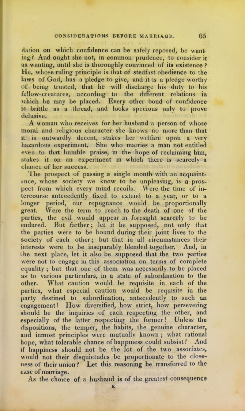 dation on which confidence can be safely reposed, be want- ing ? And ought she not, in common prudence, to consider it as wanting, until she is thoroughly convinced of its existence ? He, whose ruling principle is thut of stedfast obedience to the laws of God, has a pledge to give, and it is a pledge worthy of being trusted, that he will discharge his duty to his fellow-creatures, according to the different relations in which he may be placed. Every other bond of confidence is brittle as a thread, and looks specious only to prove delusive. A woman who receives for her husband a person of whose moral and religious character she knows no more than that it is outwardly decent, stakes her welfare upon a very hazardous experiment. She who marries a man not entitled even to that humble praise, in the hope of reclaiming him, stakes it on an experiment in which there is scarcely a chance of her success. The prospect of passing a single month with an acquaint- ance, whose society we know to be unpleasing, is a pros- pect from which every mind recoils. Were the time of in- tercourse antecedently fixed to extend to a year, or to a longer period, our repugnance would be proportionally great. Were the term to reach to the death of one of the parties, the evil would appear in foresight scarcely to be endured. But farther; let it be supposed, not only that the parties were to be bound during their joint lives to the society of each other; but that in all circumstances their interests were to be inseparably blended together. And, in the next place, let it also be supposed that the tw'O parties w'ere not to engage in this association on terms of complete equality ; but that one of them was necessarily to be placed as to various particulars, in a state of subordination to the other. What caution would be requisite in each of the parties, what especial caution would be requisite in the party destined to subordination, antecedently to such aji engagement! How diversified, how strict, how persevering should be the inquiries of each respecting the other, and especially of the latter respecting the former ! Unless the dispositions, the temper, the habits, the genuine character, and inmost principles were mutually known ; what rational hope, what tolerable chance of happiness could subsist? And if happiness should not be the lot of the two associates, w'ould not their disquietudes be proportionate to the close- ness of their union ? Let this reasoning be Transferred to the case of marriage. As the choice of a husband is of the greatest consequence K