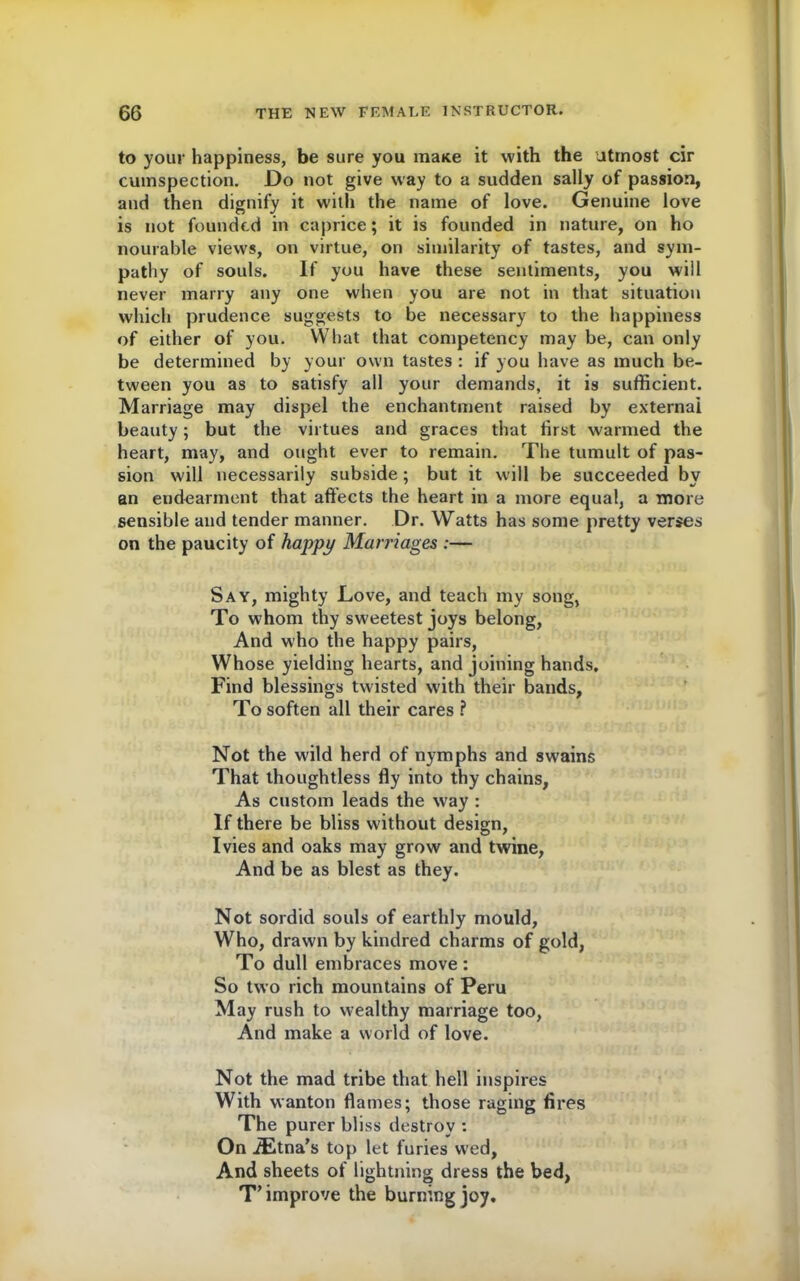 to your happiness, be sure you mane it with the utmost cir cumspection. Do not give way to a sudden sally of passion, and then dignify it with the name of love. Genuine love is not founded in caprice; it is founded in nature, on ho nourable views, on virtue, on similarity of tastes, and sym- pathy of souls. If you have these sentiments, you will never marry any one when you are not in that situation which prudence suggests to be necessary to the happiness of either of you. What that competency may be, can only be determined by your own tastes : if you have as much be- tween you as to satisfy all your demands, it is sufficient. Marriage may dispel the enchantment raised by external beauty; but the virtues and graces that first warmed the heart, may, and ought ever to remain. The tumult of pas- sion will necessarily subside ; but it will be succeeded by an endearment that affects the heart in a more equal, a more sensible and tender manner. Dr. Watts has some pretty verses on the paucity of happy Marriages :— Say, mighty Love, and teach my song, To whom thy sweetest joys belong, And who the happy pairs, Whose yielding hearts, and joining hands. Find blessings twisted with their bands, To soften all their cares ? Not the wild herd of nymphs and swains That thoughtless fly into thy chains, As custom leads the way : If there be bliss without design, Ivies and oaks may grow and twine, And be as blest as they. Not sordid souls of earthly mould. Who, drawn by kindred charms of gold, To dull embraces move : So two rich mountains of Peru May rush to wealthy marriage too, And make a world of love. Not the mad tribe that hell inspires With wanton flames; those raging fires The purer bliss destroy : On iEtna’s top let furies wed, And sheets of lightning dress the bed, T’improve the burning joy.
