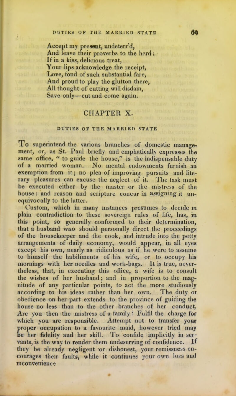 t Accept my present, undeterrd, And leave their proverbs to the herd; If in a kiss, delicious treat, Your lips acknowledge the receipt, Love, fond of such substantial fare, And proud to play the glutton there. All thought of cutting will disdain, Save only—cut and come again. CHAPTER X. DUTIES OF THE MARRIED STATE To superintend the various branches of domestic manage- ment, or, as St. Paul briefly and emphatically expresses the same office, “ to guide the house,” is the indispensable duty of a married woman. No mental endowments furnish an exemption from it; no plea of improving pursuits and lite- rary pleasures can excuse the neglect of it. The task must be executed either by the master or the mistress of the house : and reason and scripture concur in assigning it un- equivocally to the latter. Custom, which in many instances presumes to decide in plain contradiction to these sovereign rules of life, has, in this point, so generally conformed to their determination, that a husband wno should personally direct the proceedings of the housekeeper and the cook, and intrude into the petty arrangements of daily economy, would appear, in all eyes except his own, nearly as ridiculous as if he were to assume to himself the habiliments of his wife, or to occupy his mornings with her needles and work-bags. It is true, never- theless, that, in executing this office, a wife is to consult the wishes of her husband; and in proportion to the mag- nitude of any particular points, to act the more studiously according to his ideas rather than her own. The duty or obedience on her part extends to the province of guiding the house no less than to the other branches of her conduct. Are you then the mistress of a family ? Fulfil the charge for which you are responsible. Attempt not to transfer your proper occupation to a favourite maid, however tried may be her fidelity and her skill. To confide implicitly in ser- vants, is the way to render them undeserving of confidence. It they be already negligent 'or dishonest, your remissness en- courages their faults, while it continues your own loss and inconvenience