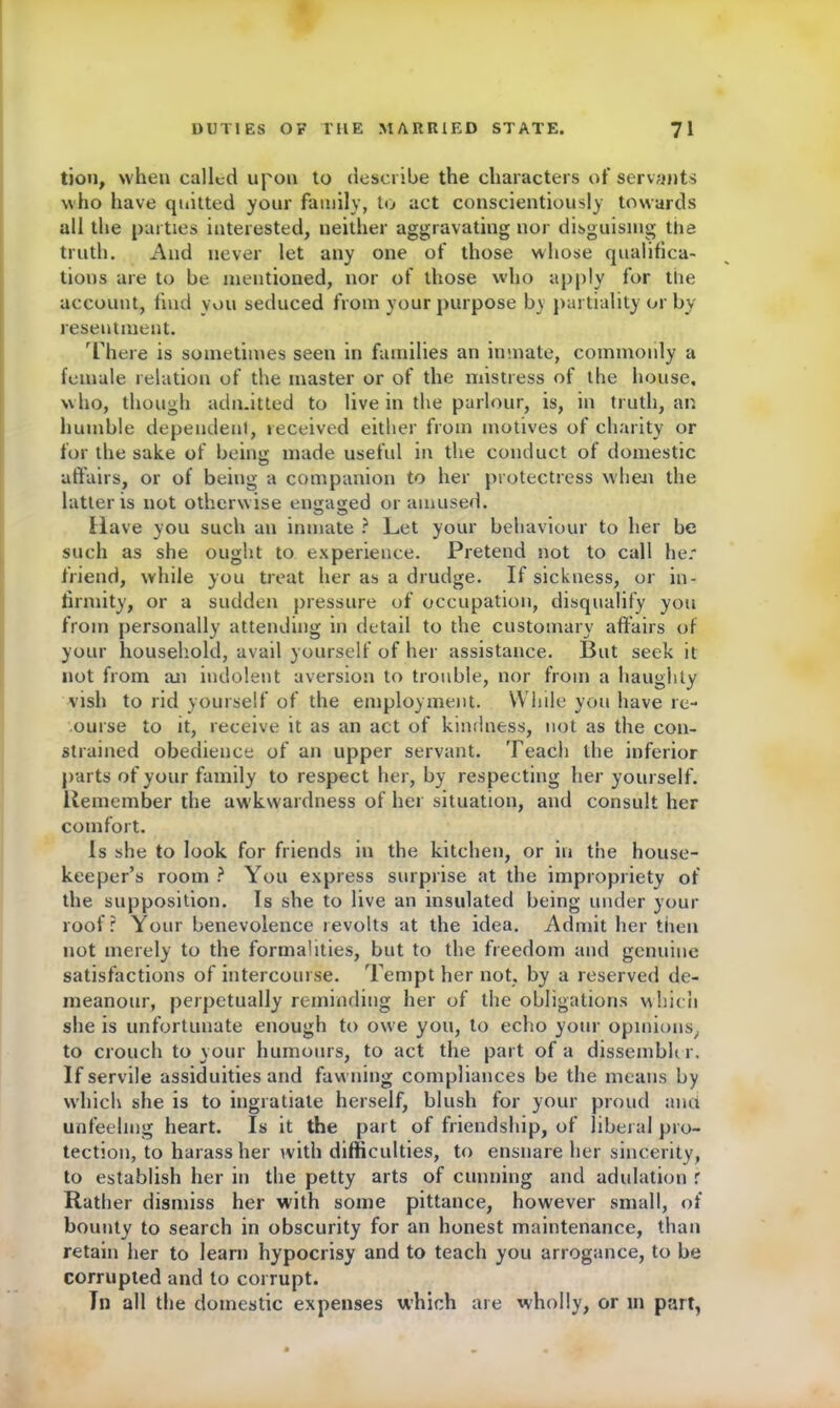 tion, when called upon to describe the characters of servants who have quitted your family, to act conscientiously towards all the parties interested, neither aggravating nor disguising the truth. And never let any one of those whose qualifica- tions are to be mentioned, nor of those who apply for the account, find you seduced from your purpose by partiality or by resentment. There is sometimes seen in families an inmate, commonly a female relation of the master or of the mistress of the house, who, though admitted to live in the parlour, is, in truth, an humble dependent, received either from motives of charity or for the sake of being made useful in the conduct of domestic affairs, or of being a companion to her protectress when the latter is not otherwise engaged or amused. Have you such an inmate ? Let your behaviour to her be such as she ought to experience. Pretend not to call her friend, while you treat her as a drudge. If sickness, or in- firmity, or a sudden pressure of occupation, disqualify you from personally attending in detail to the customary affairs of your household, avail yourself of her assistance. But seek it not from an indolent aversion to trouble, nor from a haughty vish to rid yourself of the employment. While you have re- ourse to it, receive it as an act of kindness, not as the con- strained obedience of an upper servant. Teach the inferior parts of your family to respect her, by respecting her yourself. Remember the aw kwardness of her situation, and consult her comfort. Is she to look for friends in the kitchen, or in the house- keeper’s room ? You express surprise at the impropriety of the supposition. Is she to live an insulated being under your roof? Your benevolence revolts at the idea. Admit her then not merely to the formalities, but to the freedom and genuine satisfactions of intercourse. Tempt her not, by a reserved de- meanour, perpetually reminding her of the obligations which she is unfortunate enough to owe you, to echo your opinions, to crouch to your humours, to act the part of a dissembler. If servile assiduities and fawning compliances be the means by which she is to ingratiate herself, blush for your proud and unfeeling heart. Is it the part of friendship, of liberal pro- tection, to harass her with difficulties, to ensnare her sincerity, to establish her in the petty arts of cunning and adulation f Rather dismiss her with some pittance, however small, of bounty to search in obscurity for an honest maintenance, than retain her to learn hypocrisy and to teach you arrogance, to be corrupted and to corrupt. Til all the domestic expenses which are wholly, or m part,