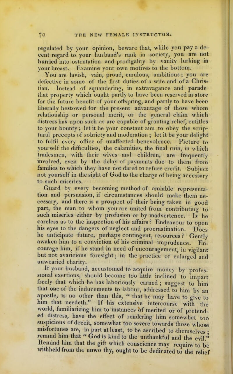 regulated by your opinion, beware that, while you pay a de- cent regard to your husband’s rank in society, you are not hurried into ostentation and prodigality by vanity lurking in your breast. Examine your own motives to the bottom. You are lavish, vain, proud, emulous, ambitious; you are defective in some of the first duties of a wife and of a Chris- tian. Instead of squandering, in extravagance and parade that property which ought partly to have been reserved in store for the future benefit of your offspring, and partly to have been liberally bestowed for the present advantage of those whom relationship or personal merit, or the general claim which distress has upon such as are capable of granting relief, entitles to your bounty ; let it be your constant aim to obey the scrip- tural precepts of sobriety and moderation ; let it be your delight to fulfil every office of unaffected benevolence. Picture to yourself the difficulties, the calamities, the final ruin, in which tradesmen, with their wives and children, are frequently involved, even by the delay of payments due to them from families to which they have not dared to refuse credit. Subject not yourself in the sight of God to the charge of being accessary to such miseries. Guard by every becoming method of amiable representa- tion and persuasion, if circumstances should make them ne- cessary, and there is a prospect of their being taken in good part, the man to whom you are united from contributing to such miseries either by profusion or by inadvertence. Is he careless as to the inspection of his affairs? Endeavour to open his eyes to the dangers of neglect and procrastination. Does he anticipate future, perhaps contingent, resources ? Gently awaken him to a conviction of his criminal imprudence. En- courage him, if he stand in need of encouragement, in vigilant but not avaricious foresight; in the practice of enlarged and unwearied charity. If your husband, accustomed to acquire money by profes- sional exertions, should become too little inclined to impart freely that which he has laboriously earned; suggest to him that one of the inducements to labour, addressed to him by an apostle, is no other than this, “ that he may have to give to him that needeth.” If his extensive intercourse with the world, familiarizing him to instances bf merited or of pretend- ed distress, have the effect of rendering him somewhat too suspicious of deceit, somewhat too severe towards those whose misfortunes are, in part at least, to be ascribed to themselves • remind him that “ God is kind to the unthankful and the evil.’’ Remind him that the gift which conscience may require to be withheld from the unwo thy, ought to be dedicated to the relief