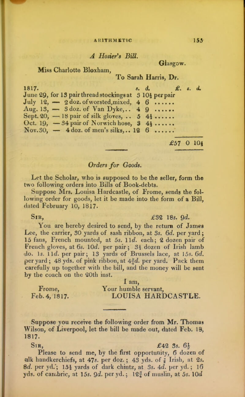 A Hosier’s Bill. Miss Charlotte Bloxham, Glasgow. To Sarah Harris, Dr. 1817. s- d. £. s. d. June 29, for IS pair thread stockings at 3 105 perpair July 12, —— 2 doz. ofworsted,mixed, 4 6 ...... Aug. IS, — Sdoz. of Van Dyke,.. 4 9 Sept. 20, — IS pair of silk gloves, .. 5 45 Oct. 19, —34 pair of Norwich hose, 3 45 Nov.SO, — 4doz. of men’s silks,.. 12 6 £57 0 10| Orders for Goods. Let the Scholar, who is supposed to be the seller, form the two following orders into Bills of Book-debts. Suppose Mrs. Louisa Hardcastle, of Frome, sends the fol- lowing order for goods, let it be made into the form of a Bill, dated February 10, 1817- Sir, £32 18s. Qd. You are hereby desired to send, by the return of James Lee, the carrier, 30 yards of sash ribbon, at 3s. 6d. per yard; 15 fans, French mounted, at 5s. 11 d. each; 2 dozen pair of French gloves, at 6s. lOd. per pair; S§ dozen of Irish lamb do. Is. llfi. per pair; 13 yards of Brussels lace, at ]5s. 6d. per yard ; 48 yds. of pink ribbon, at 4f d. per yard. Pack them carefully up together with the bill, and the money will be sent by the coach on the 20th inst. I am, Frome, Your humble servant, Feb.4, 1817. LOUISA HARDCASTLE. Suppose you receive the following order from Mr. Thomas Wilson, of Liverpool, let the bill be made out, dated Feb. 18, 1817. Sir, £42 3s. 6| Please to send me, by the first opportunity, 6 dozen of silk handkerchiefs, at 47s. per doz.; 43 yds. of g Irish, at 2s. 8d. per yd/; 155 yards of dark chintz, at 3s. 4d. per yd.; 16 yds. of cambric, at I5s. Qd. Per yd.; I2f of muslin, at 5s. lOfi