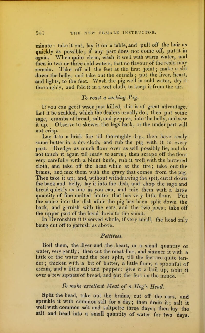 minute : take it out, lay it on a table, and pull off the hair as quickly as possible; if any part does not come off, put it in again. When quite clean, wash it well with warm water, and then in two or three cold waters, that no flavour of the resin may remain. Take off all the feet at the first joint; make a slit down the belly, and take out the entrails; put the liver, heart, and lights, to the feet. Wash the pig well in cold water, dry it thoroughly, and fold it in a wet cloth, to keep it from the air. To roast a sucking Pig. If you can get it wnen just killed, this is of great advantage. Let it be scalded, which the dealers usually do ; then put some sage, crumbs of bread, salt, and pepper, into the belly, and sew it up. Observe to skewer the legs back, or the under part will not crisp. Lay it to a brisk fire till thoroughly dry, then have ready some butter in a dry cloth, and rub the pig with it in every part. Dredge as much flour over as will possibly lie, and do not touch it again till ready to serve; then scrape off the flour very carefully with a blunt knife, rub it well with the buttered cloth, and take off the head while at the fire ; take out the brains, and mix them with the gravy that comes from the pig. Then take it up; and, without withdrawing the spit, cut it down the back and belly, lay it into the dish, and vdiop the sage and bread quickly as fine as you can, and mix them with a large quantity of fine melted butter that has very little flour. Put the sauce into the dish after the pig has been split down the back, and garnish with the ears and the two jaws; take off the upper part of the head down to the snout. In Devonshire it is served whole, if very small, the head only being cut off to garnish as above. Pettitoes. Boil them, the liver and the heart, in a small quantity oi w'ater, very gently ; then cut the meat fine, and simmer it with a little of the water and the feet split, till the feet are quite ten- der; thicken with a bit of butter, a little flour, a spoonful of cream, and a little salt and pepper : give it a boil up, pour it over a few sippets of bread, and put the feet on the mince. To make excellent Meat of a Hog's Head. Split the head, take out the brains, cut off the ears, and sprinkle it with common salt for a day; then drain it; salt it well with common salt and saltpetre three days; then lay the salt and head into a small quantity of water for two days.