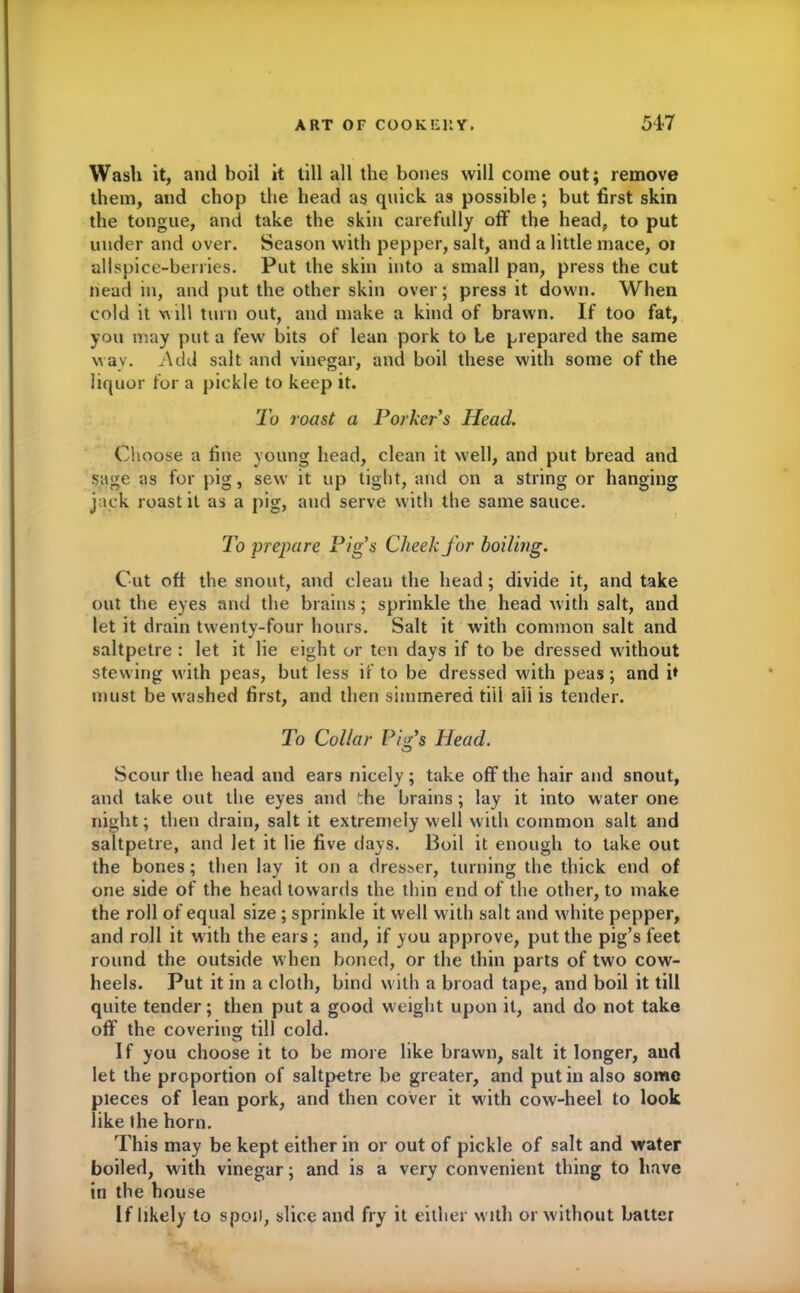 Wash it, and boil it till all the bones will come out; remove them, and chop the head as quick as possible; but first skin the tongue, and take the skin carefully off the head, to put under and over. Season with pepper, salt, and a little mace, oi allspice-berries. Put the skin into a small pan, press the cut head in, and put the other skin over; press it down. When cold it will turn out, and make a kind of brawn. If too fat, you may put a few bits of lean pork to be prepared the same w ay. Add salt and vinegar, and boil these with some of the liquor for a pickle to keep it. To roast a Porker's Head. Choose a fine young head, clean it well, and put bread and sage as for pig , sew it up tight, and on a string or hanging jack roast it as a pig, and serve with the same sauce. To prepare Pig's Cheek for boiling. Cut oft the snout, and cleau the head; divide it, and take out the eyes and the brains; sprinkle the head with salt, and let it drain twenty-four hours. Salt it with common salt and saltpetre : let it lie eight or ten days if to be dressed without stewing with peas, but less if to be dressed with peas ; and ff must be w ashed first, and then simmered till ail is tender. To Collar Pig's Head. Scour the head and ears nicely; take off the hair and snout, and take out the eyes and the brains; lay it into water one night; then drain, salt it extremely well with common salt and saltpetre, and let it lie five days. Boil it enough to take out the bones; then lay it on a dresser, turning the thick end of one side of the head towards the thin end of the other, to make the roll of equal size ; sprinkle it well with salt and white pepper, and roll it with the ears ; and, if you approve, put the pig’s feet round the outside when boned, or the thin parts of two cow- heels. Put it in a cloth, bind with a broad tape, and boil it till quite tender; then put a good weight upon it, and do not take off’ the covering till cold. If you choose it to be more like brawn, salt it longer, aud let the proportion of saltpetre be greater, and put in also some pieces of lean pork, and then cover it with cow-heel to look like the horn. This may be kept either in or out of pickle of salt and water boiled, with vinegar; and is a very convenient thing to have in the house If likely to spoil, slice and fry it either with or w ithout batter