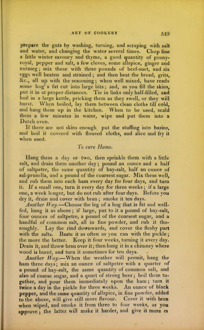 prepare the guts by washing, turning, and scraping with salt and water, and changing the water several times. Chop fine a little winter savoury and thyme, a good quantity of penny- royal, pepper and salt, a few cloves, some allspice, ginger and nutmeg; mix these with three pounds of beef-suet, and six eggs well beaten and strained ; and then beat the bread, grits, &c., all up with the seasoning; when well mixed, have readv some hog’s fat cut into large bits; and, as you fill the skins, put it in at proper distances. Tie in links only half-filled, and boil in a large kettle, pricking them as they swell, or they will burst. When boiled, lay them between clean cloths till cold, and hang them up in the kitchen. When to be used, scald them a few minutes in water, wipe and put them into a Dutch oven. If there are not skins enough put the stuffing into basins, and boil it covered with floured cloths, and slice and fry it when used. To cure Hams. Hang them a day or two, then sprinkle them with a little salt, and drain them another day; pound an ounce and a half of saltpetre, the same quantity of bay-salt, half an ounce of sal-prunella, and a pound of the coarsest sugar. Mix these well, and rub them into each ham every day for four days, and turn it. If a small one, turn it every day for three weeks ; if a large one, a week longer, but do not rub after four days. Before you dry it, drain and cover with bran ; smoke it ten days. Another Way.—Choose the leg of a hog that is fat and well- fed, hang it as above; if large, put to it a pound of bay-salt, four ounces of saltpetre, a pound of the coarsest sugar, and a handful of common salt, all in fine powder, and rub it tho- roughly. Lay the rind downwards, and cover the fleshy part with the salts. Baste it as often as you can with the pickle; the more the better. Keep it four w eeks, turning it every day. Drain it, and throw bran over it; then hang it in a chimney where wood is burnt, and turn it sometimes for ten days. Another Way.—When the weather will permit, hang the ham three days; mix an ounce of saltpetre with a quarter of a pound of bay-salt, the same quantity of common salt, and also of coarse sugar, and a quart of strong beer ; boil them to- gether, and pour them immediately upon the ham; turn it twice a day in the pickle for three weeks. An ounce of black pepper, and the same quantity of allspice, in fine powder, added to the above, will give still more flavour. Cover it with bran when wiped, and smoke it from three to four weeks, as you approve ; the latter will make it harder, and give it more 01