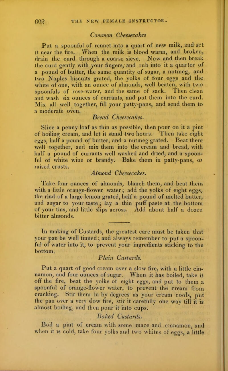 Common Cheesecakes Put a spoonful of rennet into a quart of new milk, and set it near the lire. When the milk is blood warm, and broken, drain the curd through a coarse sieve. Now and then break ihe curd gently with your fingers, and rub into it a quarter of a pound of butter, the same quantity of sugar, a nutmeg, and two Naples biscuits grated, the yolks of four eggs and the white of one, with an ounce of almonds, well beaten, with two spoonfuls of rose-water, and the same of sack. Then clean and wash six ounces of currants, and put them into the curd. Mix all well together, fill your patty-pans, and send them to a moderate oven. Bread Cheesecakes. Slice a penny loaf as thin as possible, then pour on it a pint of boiling cream, and let it stand two hours. Then take eight eggs, half a pound of butter, and a nutmeg grated. Beat them well together, and mix them into the cream and bread, with half a pound of currants well washed and dried, and a spoon- ful of white wine or brandy. Bake them in patty-pans, o/ raised crusts. Almond Cheesecakes. Take four ounces of almonds, blanch them, and beat them with a little orange-flower water; add the yolks of eight eggs, the rind of a large lemon grated, half a pound of melted butter, and sugar to your taste; lay a thin puff paste at the bottom of your tins, and little slips across. Add about half a dozen bitter almonds. In making of Custards, the greatest care must be taken that your pan be well tinned; and always remember to put a spoon- ful of water into it, to prevent your ingredients sticking to the bottom. Plain Custards. Put a quart of good cream over a slow fire, with a little cin- namon, and four ounces of sugar. When it has boiled, take it oft the fire, beat the yolks of eight eggs, and put to them a spoonful of orange-flower water, to prevent the cream from cracking. Stir them in by degrees as your cream cools, put the pan over a very slow fire, stir it carefully one way till it is almost boiling, and then pour it into cups. Baked Custards. Boil a pint of cream with some mace and cinnamon, and when it is cold, take four yolks and two whites of eggs, a little