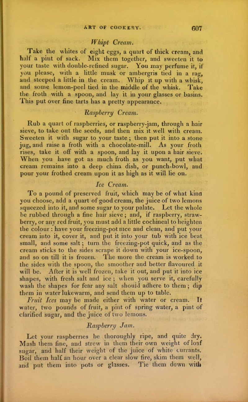 Whipt Cream. Take the whites of eight eggs, a quart of thick cream, and half a pint of sack. Mix them together, and sweeten it to your taste with double-refined sugar. You may perfume it, if you please, with a little musk or ambergris tied in a rag, and steeped a little in the cream. Whip it up with a whisk, and some lemon-peel tied in the middle of the whisk. Take the froth with a spoon, and lay it in your glasses or basins. This put over fine tarts has a pretty appearance. Raspberry Cream. Rub a quart of raspberries, or raspberry-jam, through a hair sieve, to take out the seeds, and then mix it well with cream. Sweeten it with sugar to your taste ; then put it into a stone jug, and raise a froth with a chocolate-mill. As your froth rises, take it off with a spoon, and lay it upon a hair sieve. When you have got as much froth as you want, put what cream remains into a deep china dish, or punch-bowl, and pour your frothed cream upon it as high as it will lie on. Ice Cream. To a pound of preserved fruit, which may be of what kina you choose, add a quart of good cream, the juice of two lemons squeezed into it, and some sugar to your palate. Let the whole be rubbed through a fine hair sieve; and, if raspberry, straw- berry, or any red fruit, you must add a little cochineal to heighten the colour : have your freezing-pot nice and clean, and put your cream into it, cover it, and put it into your tub with ice beat small, and some salt; turn the freezing-pot quick, and as the cream sticks to the sides scrape it down with your ice-spoon, and so on till it is frozen. The more the cream is worked to the sides with the spoon, the smoother and better flavoured it will be. After it is well frozen, take it out, and put it into ice shapes, with fresh salt and ice ; when you serve it, carefully wash the shapes for fear any salt should adhere to them; dip them in water lukewarm, and send them up to table. Fruit Ices may be made either with water or cream. If water, two pounds of fruit, a pint of spring water, a pint of clarified sugar, and the juice of two lemons. Raspberry Jam. Let your raspberries be thoroughly ripe, and quite dry. Mash them fine, and strew in them their own w eight of loaf sugar, and half their weight of the juice of white currants. Roil them half an hour over a clear slow fire, skim them well, and put them into pots or glasses. Tie them down with