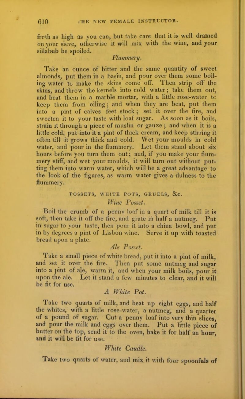 froth as liigh as you can, but take care that it is well drained on your sieve, otherwise it will mix with the wine, and your sillabub be spoiled. Flummery. Take an ounce of bitter and the same quantity of sweet almonds, put them in a basin, and pour over them some boil- ing ■water to make the skins come off. Then strip off the skins, and throw the kernels into cold water; take them out, and beat them in a marble mortar, with a little rose-water tc keep them from oiling; and when they are beat, put them into a pint of calves feet stock; set it over the fire, and sweeten it to your taste with loaf sugar. As soon as it boils, strain it through a piece of muslin or gauze ; and when it is a little cold, put into it a pint of thick cream, and keep stirring it often till it grows thick and cold. Wet your moulds in cold water, and pour in the flummery. Let them stand about six hours before you turn them out; and, if you make your flum- mery stiff’, and wet your moulds, it will turn out without put- ting them into warm water, which will be a great advantage to the look of the figures, as warm water gives a dulness to the flummery. POSSETS, WHITE POTS, GRUELS, &C. Wine Posset. Boil the crumb of a penny loaf in a quart of milk till it is soft, then take it off the fire, and grate in half a nutmeg. Put in sugar to your taste, then pour it into a china bowl, and put in by degrees a pint of Lisbon wine. Serve it up with toasted bread upon a plate. Ale Posict. Take a small piece of white bread, put it into a pint of milk, and set it over the fire. Then put some nutmeg and sugar into a pint of ale, warm it, and when your milk boils, pour it upon the ale. Let it stand a few minutes to clear, and it will be fit for use. A White Pot. Take two quarts of milk, and beat up eight eggs, and half the whites, with a little rose-water, a nutmeg, and a quarter of a pound of sugar. Cut a penny loaf into very thin slices, and pour the milk and eggs over them. Put a little piece of butter on the top, send it to the oven, bake it for half an hour, and it will be fit for use. White Caudle. Take two quarts of water, and mix it with four spoonfuls of